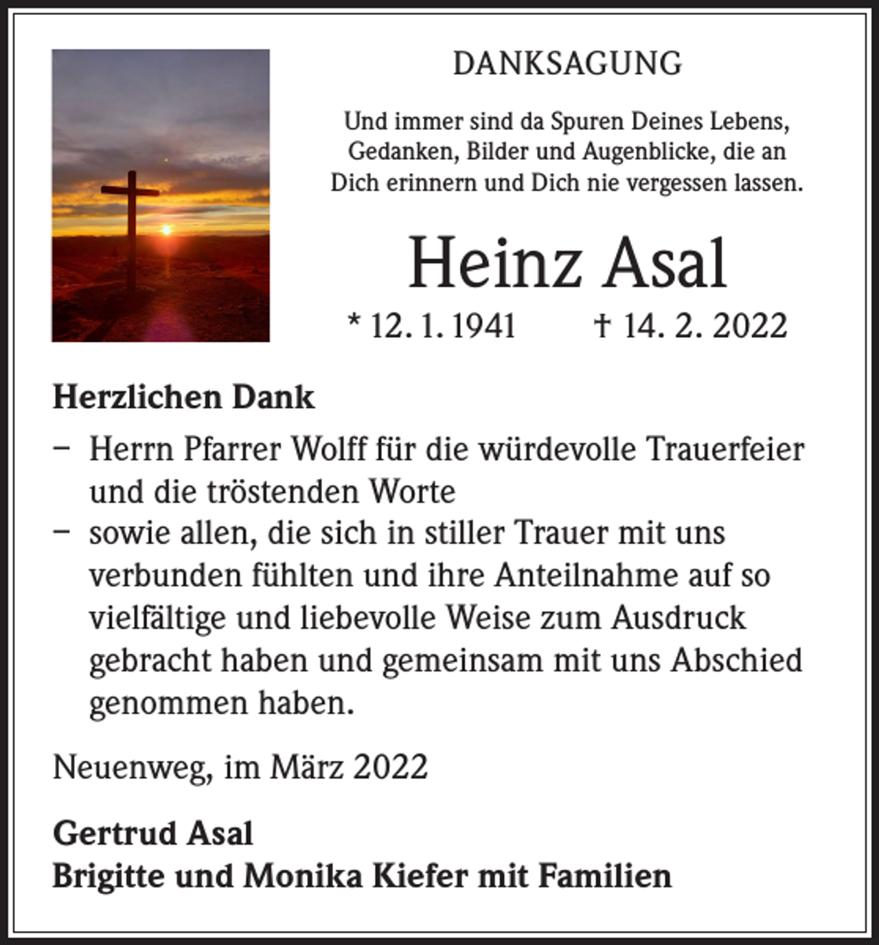 <p>DANKSAGUNG<br />Und immer sind da Spuren Deines Lebens,<br />Gedanken, Bilder und Augenblicke, die an<br />Dich erinnern und Dich nie vergessen lassen.</p><p>Heinz Asal</p><p>* 12. 1. 1941 † 14. 2. 2022<br />Herzlichen Dank<br />– Herrn Pfarrer Wolff für die würdevolle Trauerfeier<br />und die tröstenden Worte<br />– sowie allen, die sich in stiller Trauer mit uns<br />­verbunden fühlten und ihre Anteilnahme auf so<br />vielfältige und liebevolle Weise zum Ausdruck<br />gebracht haben und gemeinsam mit uns Abschied<br />genommen haben.<br />Neuenweg, im März 2022<br />Gertrud Asal<br />Brigitte und Monika Kiefer mit Familien</p>