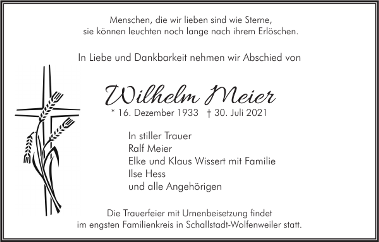 <p>Menschen, die wir lieben sind wie Sterne,<br />sie können leuchten noch lange nach ihrem Erlöschen.</p><p>In Liebe und Dankbarkeit nehmen wir Abschied von</p><p>Wilhelm Meier<br />* 16. Dezember 1933 † 30. Juli 2021</p><p>In stiller Trauer<br />Ralf Meier<br />Elke und Klaus Wissert mit Familie<br />Ilse Hess<br />und alle Angehörigen<br />Die Trauerfeier mit Urnenbeisetzung findet<br />im engsten Familienkreis in Schallstadt-Wolfenweiler statt.</p>