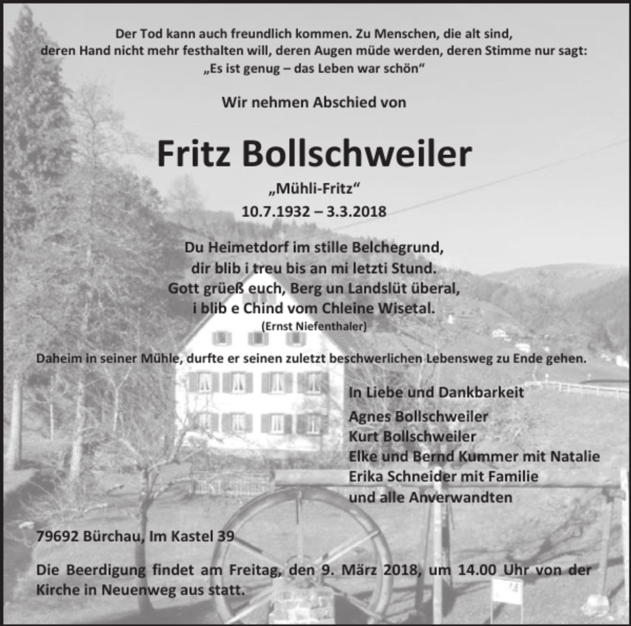 <p>Der Tod kann auch freundlich kommen. Zu Menschen, die alt sind,<br />deren Hand nicht mehr festhalten will, deren Augen müde werden, deren Stimme nur sagt:<br />„Es ist genug – das Leben war schön“</p><p>Wir nehmen Abschied von</p><p>Fritz Bollschweiler<br />„Mühli-Fritz“<br />10.7.1932 – 3.3.2018</p><p>Du Heimetdorf im stille Belchegrund,<br />dir blib i treu bis an mi letzti Stund.<br />Gott grüeß euch, Berg un Landslüt überal,<br />i blib e Chind vom Chleine Wisetal.<br />(Ernst Niefenthaler)</p><p>Daheim in seiner Mühle, durfte er seinen zuletzt beschwerlichen Lebensweg zu Ende gehen.</p><p>In Liebe und Dankbarkeit<br />Agnes Bollschweiler<br />Kurt Bollschweiler<br />Elke und Bernd Kummer mit Natalie<br />Erika Schneider mit Familie<br />und alle Anverwandten<br />79692 Bürchau, Im Kastel 39<br />Die Beerdigung findet am Freitag, den 9. März 2018, um 14.00 Uhr von der<br />Kirche in Neuenweg aus statt.</p>