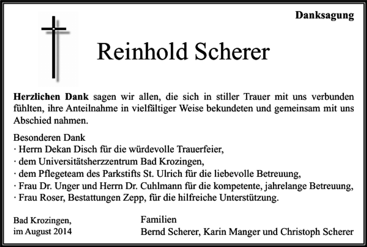 <p>Danksagung</p><p>Reinhold Scherer<br />Herzlichen Dank sagen wir allen, die sich in stiller Trauer mit uns verbunden<br />fühlten, ihre Anteilnahme in vielfältiger Weise bekundeten und gemeinsam mit uns<br />Abschied nahmen.<br />Besonderen Dank<br />∙ Herrn Dekan Disch für die würdevolle Trauerfeier,<br />∙ dem Universitätsherzzentrum Bad Krozingen,<br />∙ dem Pflegeteam des Parkstifts St. Ulrich für die liebevolle Betreuung,<br />∙ Frau Dr. Unger und Herrn Dr. Cuhlmann für die kompetente, jahrelange Betreuung,<br />∙ Frau Roser, Bestattungen Zepp, für die hilfreiche Unterstützung.<br />Bad Krozingen,<br />im August 2014</p><p>Familien<br />Bernd Scherer, Karin Manger und Christoph Scherer</p>