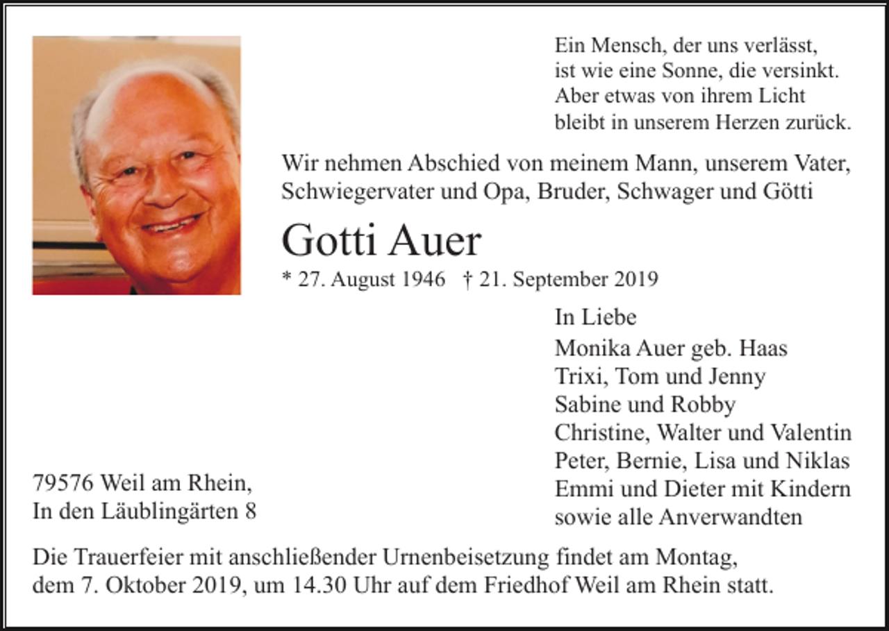 <p>Ein Mensch, der uns verlässt,<br />ist wie eine Sonne, die versinkt.<br />Aber etwas von ihrem Licht<br />bleibt in unserem Herzen zurück.</p><p>Wir nehmen Abschied von meinem Mann, unserem Vater,<br />Schwiegervater und Opa, Bruder, Schwager und Götti</p><p>Gotti Auer<br />* 27. August 1946 † 21. September 2019</p><p>79576 Weil am Rhein,<br />In den Läublingärten 8</p><p>In Liebe<br />Monika Auer geb. Haas<br />Trixi, Tom und Jenny<br />Sabine und Robby<br />Christine, Walter und Valentin<br />Peter, Bernie, Lisa und Niklas<br />Emmi und Dieter mit Kindern<br />sowie alle Anverwandten</p><p>Die Trauerfeier mit anschließender Urnenbeisetzung findet am Montag,<br />dem 7. Oktober 2019, um 14.30 Uhr auf dem Friedhof Weil am Rhein statt.</p>