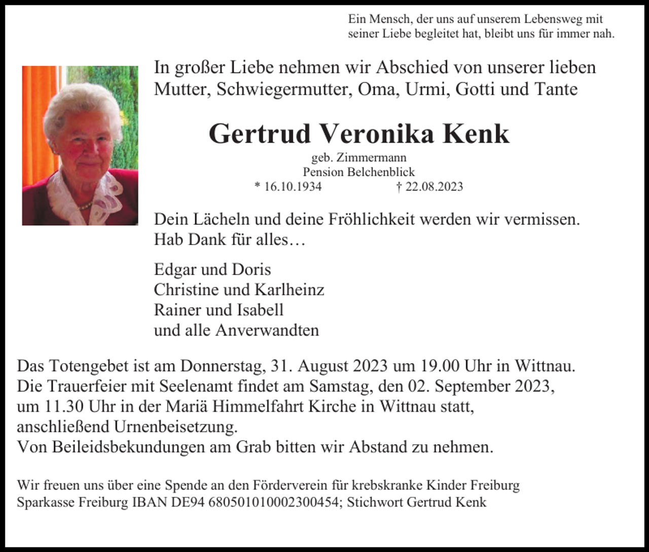 <p>Ein Mensch, der uns auf unserem Lebensweg mit<br />seiner Liebe begleitet hat, bleibt uns für immer nah.</p><p>In großer Liebe nehmen wir Abschied von unserer lieben<br />Mutter, Schwiegermutter, Oma, Urmi, Gotti und Tante</p><p>Gertrud Veronika Kenk<br />geb. Zimmermann<br />Pension Belchenblick<br />* 16.10.1934<br />† 22.08.2023</p><p>Dein Lächeln und deine Fröhlichkeit werden wir vermissen.<br />Hab Dank für alles…<br />Edgar und Doris<br />Christine und Karlheinz<br />Rainer und Isabell<br />und alle Anverwandten<br />Das Totengebet ist am Donnerstag, 31. August 2023 um 19.00 Uhr in Wittnau.<br />Die Trauerfeier mit Seelenamt findet am Samstag, den 02. September 2023,<br />um 11.30 Uhr in der Mariä Himmelfahrt Kirche in Wittnau statt,<br />anschließend Urnenbeisetzung.<br />Von Beileidsbekundungen am Grab bitten wir Abstand zu nehmen.<br />Wir freuen uns über eine Spende an den Förderverein für krebskranke Kinder Freiburg<br />Sparkasse Freiburg IBAN DE94 680501010002300454; Stichwort Gertrud Kenk</p>