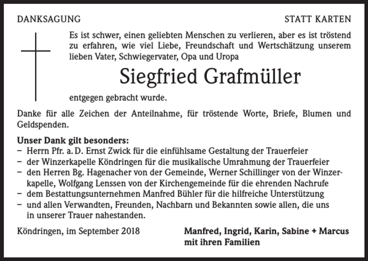 <p>DANKSAGUNG</p><p>STATT KARTEN</p><p>Es ist schwer, einen geliebten Menschen zu verlieren, aber es ist tröstend<br />zu erfahren, wie viel Liebe, Freundschaft und Wertschätzung unserem<br />­lieben Vater, Schwiegervater, Opa und Uropa</p><p>Siegfried Grafmüller<br />entgegen gebracht wurde.<br />Danke für alle Zeichen der Anteilnahme, für tröstende Worte, Briefe, Blumen und<br />­ eldspenden.<br />G<br />Unser Dank gilt besonders:<br />– Herrn Pfr. a. D. Ernst Zwick für die einfühlsame Gestaltung der Trauerfeier<br />– der Winzerkapelle Köndringen für die musikalische Umrahmung der Trauerfeier<br />– den Herren Bg. Hagenacher von der Gemeinde, Werner Schillinger von der Winzerkapelle, Wolfgang Lenssen von der Kirchengemeinde für die ehrenden Nachrufe<br />– dem Bestattungsunternehmen Manfred Bühler für die hilfreiche Unterstützung<br />– und allen Verwandten, Freunden, Nachbarn und Bekannten sowie allen, die uns<br />in unserer Trauer nahestanden.<br />Köndringen, im September 2018</p><p>Manfred, Ingrid, Karin, Sabine + Marcus<br />mit ihren Familien</p>