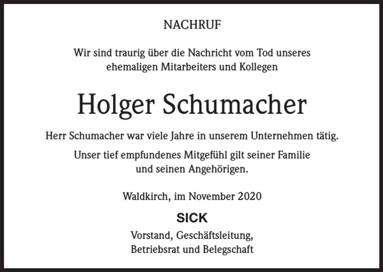 <p>NACHRUF<br />Wir sind traurig über die Nachricht vom Tod unseres<br />ehemaligen Mitarbeiters und Kollegen</p><p>Holger Schumacher<br />Herr Schumacher war viele Jahre in unserem Unternehmen tätig.<br />Unser tief empfundenes Mitgefühl gilt seiner Familie<br />und seinen Angehörigen.<br />Waldkirch, im November 2020</p><p>SICK<br />Vorstand, Geschäftsleitung,<br />Betriebsrat und Belegschaft</p>