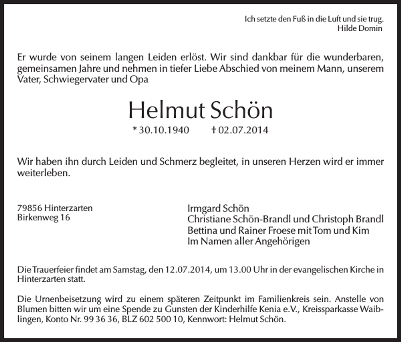 <p>Ich setzte den Fuß in die Luft und sie trug.<br />Hilde Domin</p><p>Er wurde von seinem langen Leiden erlöst. Wir sind dankbar für die wunderbaren,<br />gemeinsamen Jahre und nehmen in tiefer Liebe Abschied von meinem Mann, unserem<br />Vater, Schwiegervater und Opa</p><p>Helmut Schön<br />* 30.10.1940</p><p>† 02.07.2014</p><p>Wir haben ihn durch Leiden und Schmerz begleitet, in unseren Herzen wird er immer<br />weiterleben.</p><p>79856 Hinterzarten<br />Birkenweg 16</p><p>Irmgard Schön<br />Christiane Schön-Brandl und Christoph Brandl<br />Bettina und Rainer Froese mit Tom und Kim<br />Im Namen aller Angehörigen</p><p>Die Trauerfeier findet am Samstag, den 12.07.2014, um 13.00 Uhr in der evangelischen Kirche in<br />Hinterzarten statt.<br />Die Urnenbeisetzung wird zu einem späteren Zeitpunkt im Familienkreis sein. Anstelle von<br />Blumen bitten wir um eine Spende zu Gunsten der Kinderhilfe Kenia e.V., Kreissparkasse Waiblingen, Konto Nr. 99 , BLZ 602 500 10, Kennwort: Helmut Schön.</p>