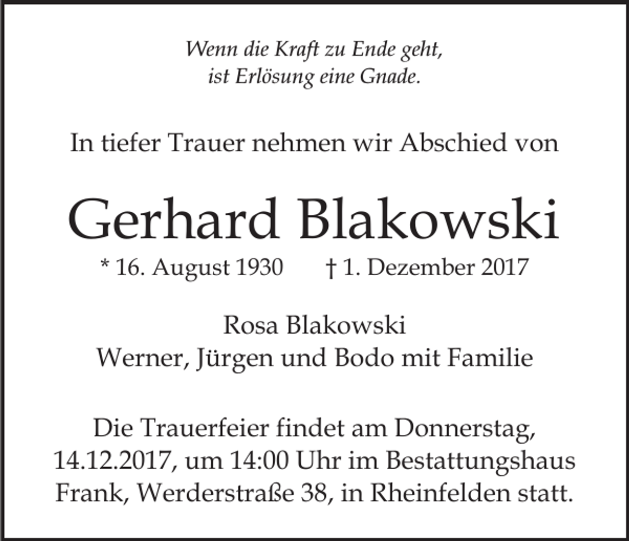 <p>We<br />n n die<br />aft z zu<br />u E Ende<br />n de ge<br />ht,<br />Wenn<br />dieKrKraft<br />geht,<br />ist Erlösung<br />Erl ös u n g eine<br />ei ne Gnade.<br />G n a de.<br />ist</p><p>tiefer<br />IInn ti<br />ef er Trauer<br />Tr a u er nehmen<br />n e h m e n wir<br />wir Abschied<br />A b s c hi e d von<br />von</p><p>GGerhard<br />er h ar d BlBlakowski<br />a k o w s ki<br />* 16.<br />1 6. August<br />A u g u st</p><p>†† 1.<br />1. Dezember<br />D e z e m b er 22</p><p>RRosa<br />o s a Bl<br />Blakowski<br />a k o w s ki<br />Jürgen<br />WWerner,<br />er n er, J ür<br />g e n u und<br />n d B Bodo<br />o d o mit<br />mit FFamilie<br />a mili e<br />Di e Tr<br />Die<br />Trauerfeier<br />a u erf ei er fifindet<br />n d et aam<br />m DDonnerstag,<br />o n n er st a g,<br />14.12.2017,<br />1 4. 1 2. 2 0 1 7, um<br />u m 114:00<br />4: Uhr<br />U hr iim<br />m Bestattungshaus<br />B e st att u n g s h a u s<br />Fr a n k, Werderstraße<br />W er d er str a ß e 338,<br />8 , in<br />i n Rheinfelden<br />R h ei nf el d e n statt.<br />st att.<br />Frank,</p>