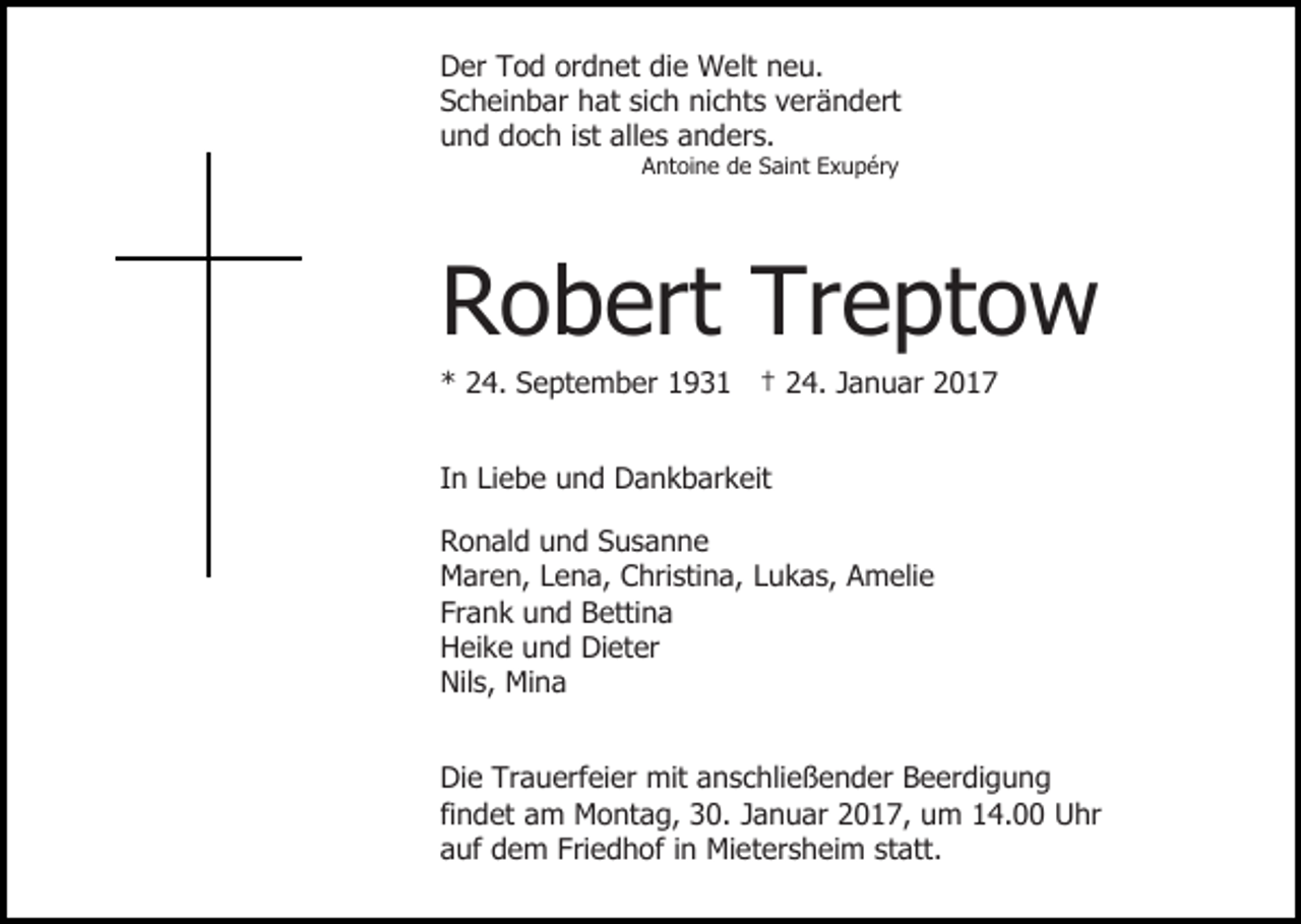 <p>Der Tod ordnet die Welt neu.<br />Scheinbar hat sich nichts verändert<br />und doch ist alles anders.<br />Antoine de Saint Exupéry</p><p>Robert Treptow<br />* 24. September 1931 † 24. Januar 2017<br />In Liebe und Dankbarkeit<br />Ronald und Susanne<br />Maren, Lena, Christina, Lukas, Amelie<br />Frank und Bettina<br />Heike und Dieter<br />Nils, Mina<br />Die Trauerfeier mit anschließender Beerdigung<br />findet am Montag, 30. Januar 2017, um 14.00 Uhr<br />auf dem Friedhof in Mietersheim statt.</p>