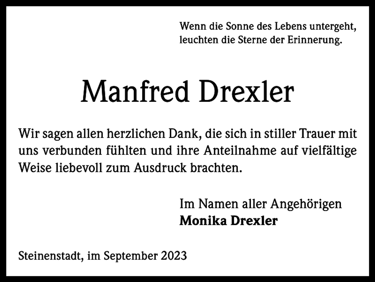 <p>Wenn die Sonne des Lebens untergeht,<br />leuchten die Sterne der Erinnerung.</p><p>Manfred Drexler<br />Wir sagen allen herzlichen Dank, die sich in stiller Trauer mit<br />uns verbunden fühlten und ihre Anteilnahme auf vielfältige<br />Weise liebevoll zum Ausdruck brachten.<br />Im Namen aller Angehörigen<br />Monika Drexler<br />Steinenstadt, im September 2023</p>