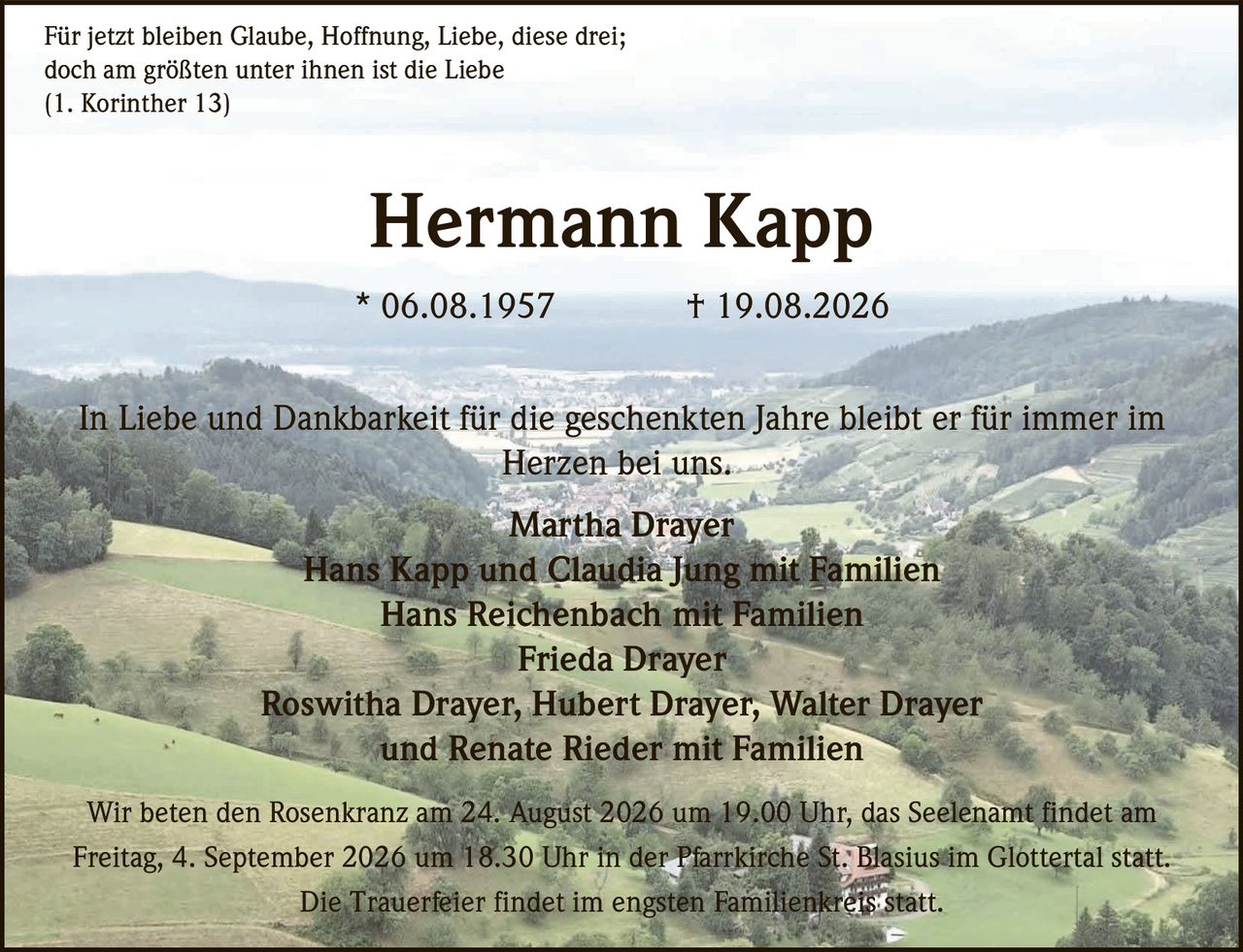 <p>Für jetzt bleiben Glaube, Hoffnung, Liebe, diese drei;<br/>
doch am größten unter ihnen ist die Liebe<br/>
(1. Korinther 13)</p>

<p><strong>Hermann Kapp</strong><br/>
* 06.08.1957 † 19.08.2026</p>

<p>In Liebe und Dankbarkeit für die geschenkten Jahre bleibt er für immer im Herzen bei uns.</p>

<p>Martha Drayer<br/>
Hans Kapp und Claudia Jung mit Familien<br/>
Hans Reichenbach mit Familien<br/>
Frieda Drayer<br/>
Roswitha Drayer, Hubert Drayer, Walter Drayer<br/>
und Renate Rieder mit Familien</p>

<p>Wir beten den Rosenkranz am 24. August 2026 um 19.00 Uhr, das Seelenamt findet am Freitag, 4. September 2026 um 18.30 Uhr in der Pfarrkirche St. Blasius im Glottertal statt.</p>

<p>Die Trauerfeier findet im engsten Familienkreis statt.</p>