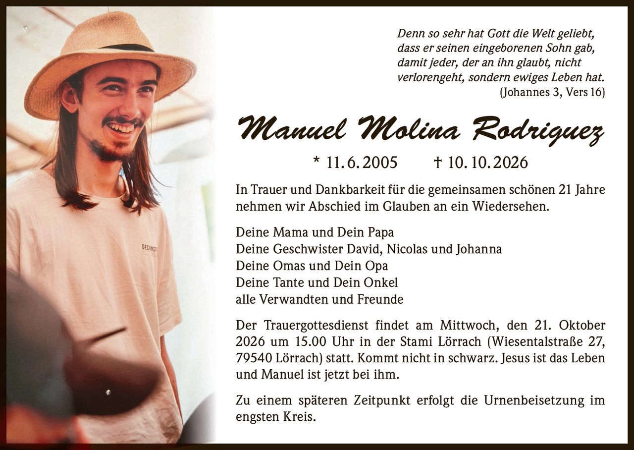 <p><i>Denn so sehr hat Gott die Welt geliebt, dass er seinen eingeborenen Sohn gab, damit jeder, der an ihn glaubt, nicht verlorengeht, sondern ewiges Leben hat.<br>(Johannes 3, Vers 16)</i></p>

<p><strong>Manuel Molina Rodriguez</strong><br>* 11. 6. 2005 † 10. 10. 2026</p>

<p>In Trauer und Dankbarkeit für die gemeinsamen schönen 21 Jahre nehmen wir Abschied im Glauben an ein Wiedersehen.</p>

<p>Deine Mama und Dein Papa<br>Deine Geschwister David, Nicolas und Johanna<br>Deine Omas und Dein Opa<br>Deine Tante und Dein Onkel<br>alle Verwandten und Freunde</p>

<p>Der Trauergottesdienst findet am Mittwoch, den 21. Oktober 2026 um 15.00 Uhr in der Stami Lörrach (Wiesentalstraße 27, 79540 Lörrach) statt. Kommt nicht in schwarz. Jesus ist das Leben und Manuel ist jetzt bei ihm.</p>

<p>Zu einem späteren Zeitpunkt erfolgt die Urnenbeisetzung im engsten Kreis.</p>