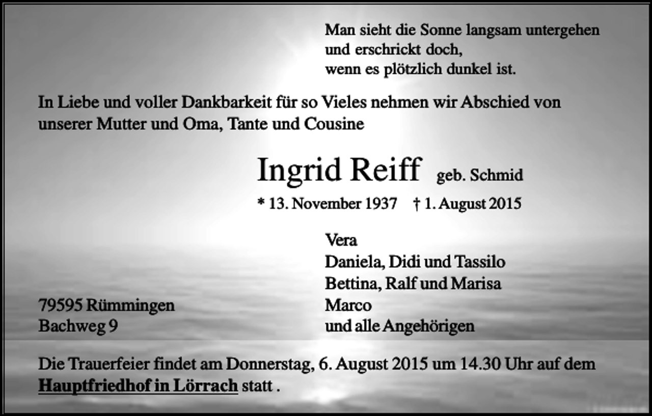 <p>Man sieht die Sonne langsam untergehen<br />und erschrickt doch,<br />wenn es plötzlich dunkel ist.</p><p>In Liebe und voller Dankbarkeit für so Vieles nehmen wir Abschied von<br />unserer Mutter und Oma, Tante und Cousine</p><p>Ingrid Reiff</p><p>geb. Schmid</p><p>* 13. November 1937 † 1. August 2015</p><p>79595 Rümmingen<br />Bachweg 9</p><p>Vera<br />Daniela, Didi und Tassilo<br />Bettina, Ralf und Marisa<br />Marco<br />und alle Angehörigen</p><p>Die Trauerfeier findet am Donnerstag, 6. August 2015 um 14.30 Uhr auf dem<br />Hauptfriedhof in Lörrach statt .</p>