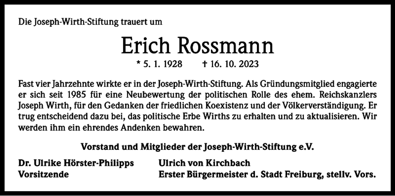 <p>Die Joseph-Wirth-Stiftung trauert um</p><p>Erich Rossmann<br />* 5. 1. 1928 † 16. 10. 2023</p><p>Fast vier Jahrzehnte wirkte er in der Joseph-Wirth-Stiftung. Als Gründungsmitglied engagierte<br />er sich seit 1985 für eine Neubewertung der politischen Rolle des ehem. Reichskanzlers<br />Joseph Wirth, für den Gedanken der friedlichen Koexistenz und der Völkerverständigung. Er<br />trug entscheidend dazu bei, das politische Erbe Wirths zu erhalten und zu aktualisieren. Wir<br />werden ihm ein ehrendes Andenken bewahren.<br />Vorstand und Mitglieder der Joseph-Wirth-Stiftung e.V.<br />Dr. Ulrike Hörster-Philipps<br />Vorsitzende</p><p>Ulrich von Kirchbach<br />Erster Bürgermeister d. Stadt Freiburg, stellv. Vors.</p>