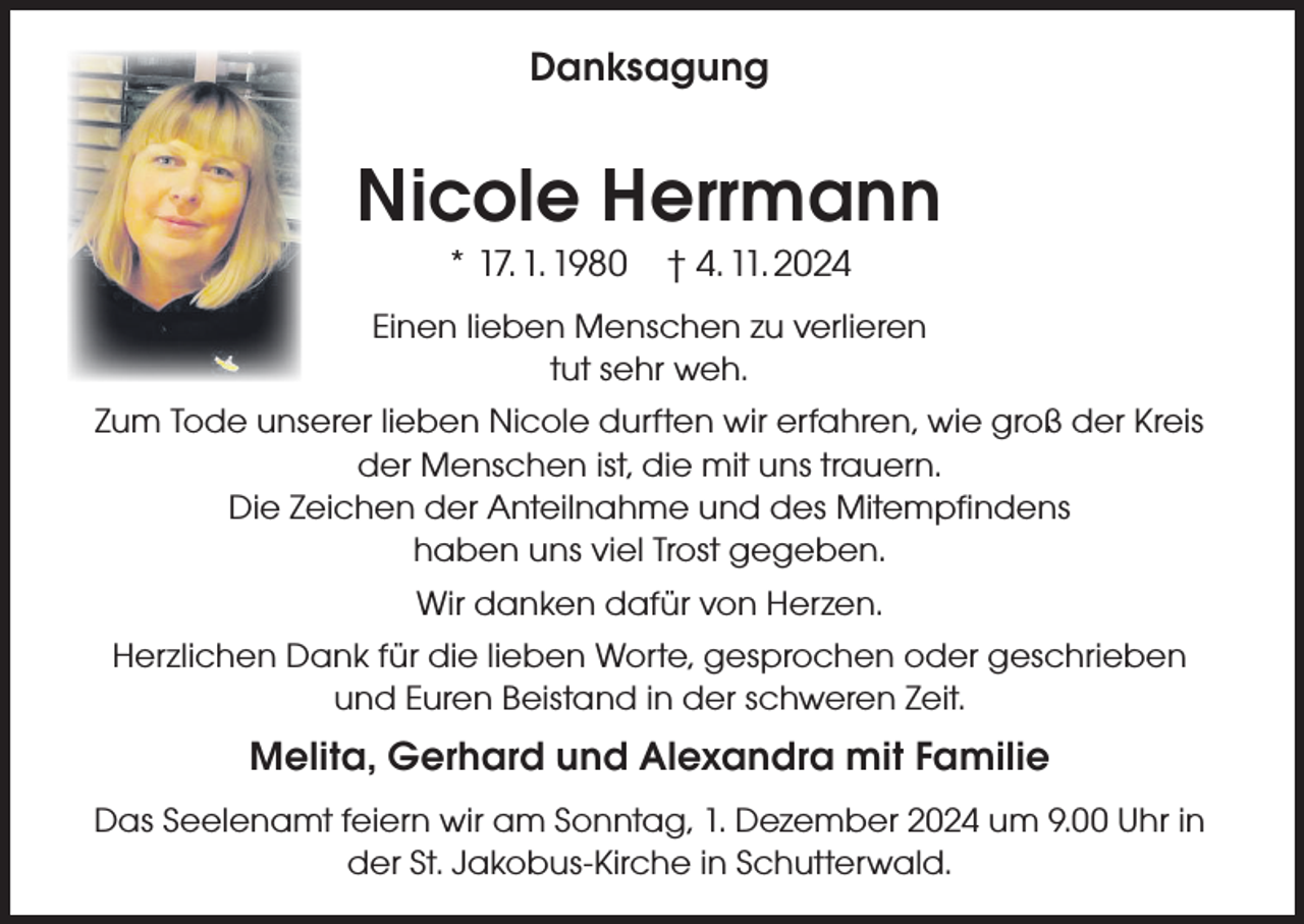 <p>Danksagung<br />Danksagung</p><p>Nicole<br />Nicole Herrmann<br />** 17.<br />1. 1980 †† 4.<br />11. 2024<br />17. 1. 1980<br />4. 11. 2024</p><p>Einen lieben<br />lieben Menschen<br />Menschen zu<br />zu verlieren<br />verlieren<br />Einen<br />tut sehr<br />sehr weh.<br />weh.<br />tut<br />Zum Tode unserer lieben Nicole durften wir erfahren, wie groß der Kreis<br />Zum Tode unsererder<br />lieben<br />Nicole durften<br />wiruns<br />erfahren,<br />Menschen<br />ist, die mit<br />trauern.wie groß der Kreis<br />der Menschen<br />ist, die mit<br />Die Zeichen<br />der Anteilnahme<br />unduns<br />destrauern.<br />Mitempfindens<br />Die Zeichen haben<br />der Anteilnahme<br />und<br />des<br />Mitempfindens<br />uns viel Trost gegeben.<br />haben uns viel Trost gegeben.<br />Wir danken dafür von Herzen.<br />Wir danken dafür von Herzen.<br />Herzlichen Dank für die lieben Worte, gesprochen oder geschrieben<br />Herzlichen Dank für die lieben Worte, gesprochen oder geschrieben<br />undEuren<br />EurenBeistand<br />Beistand in<br />inder<br />derschweren<br />schweren Zeit.<br />Zeit.<br />und</p><p>Melita, Gerhard und Alexandra mit Familie<br />Melita,<br />und Alexandra<br />mit Familie<br />Das Seelenamt<br />feiernGerhard<br />wir am Sonntag,<br />1. Dezember<br />2024 um 9.00 Uhr in<br />der St. Jakobus-Kirche in Schutterwald.</p>