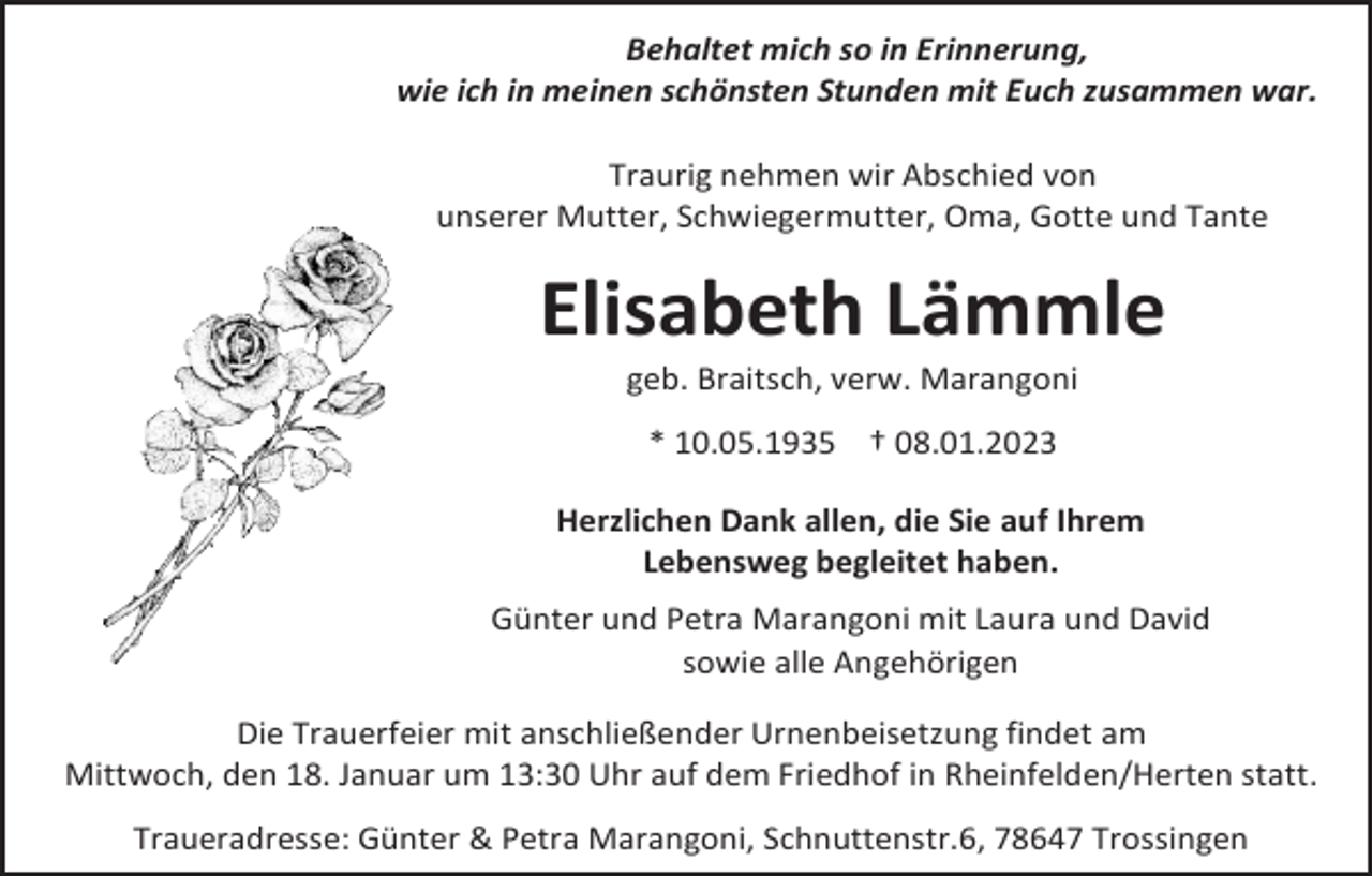 <p>Behaltet mich so in Erinnerung,<br />wie ich in meinen schönsten Stunden mit Euch zusammen war.<br />Traurig nehmen wir Abschied von<br />unserer Mutter, Schwiegermutter, Oma, Gotte und Tante</p><p>Elisabeth Lämmle<br />geb. Braitsch, verw. Marangoni<br />* 10.05.1935 † 08.01.2023<br />Herzlichen Dank allen, die Sie auf Ihrem<br />Lebensweg begleitet haben.<br />Günter und Petra Marangoni mit Laura und David<br />sowie alle Angehörigen<br />Die Trauerfeier mit anschließender Urnenbeisetzung findet am<br />Mittwoch, den 18. Januar um 13:30 Uhr auf dem Friedhof in Rheinfelden/Herten statt.<br />Traueradresse: Günter &amp; Petra Marangoni, Schnuttenstr.6, 78647 Trossingen</p>