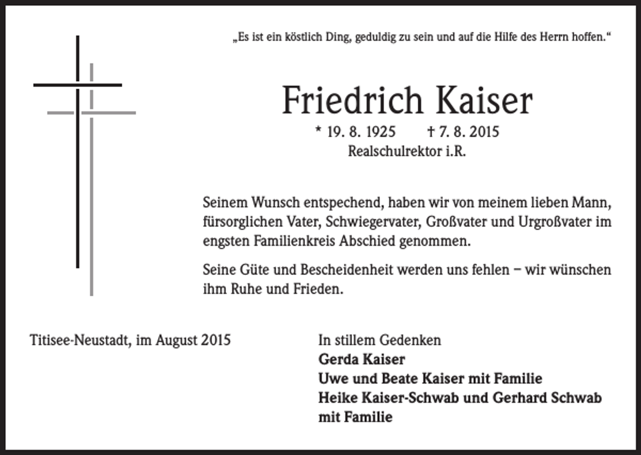 <p>„Es ist ein köstlich Ding, geduldig zu sein und auf die Hilfe des Herrn hoffen.“</p><p>Friedrich Kaiser<br />* 19. 8. 1925 † 7. 8. 2015<br />Realschulrektor i.R.</p><p>Seinem Wunsch entspechend, haben wir von meinem lieben Mann,<br />fürsorglichen Vater, Schwiegervater, Großvater und Urgroßvater im<br />engsten Familienkreis Abschied genommen.<br />Seine Güte und Bescheidenheit werden uns fehlen – wir wünschen<br />ihm Ruhe und Frieden.<br />Titisee-Neustadt, im August 2015 In stillem Gedenken<br />Gerda Kaiser<br />Uwe und Beate Kaiser mit Familie<br />Heike Kaiser-Schwab und Gerhard Schwab<br />mit Familie</p>