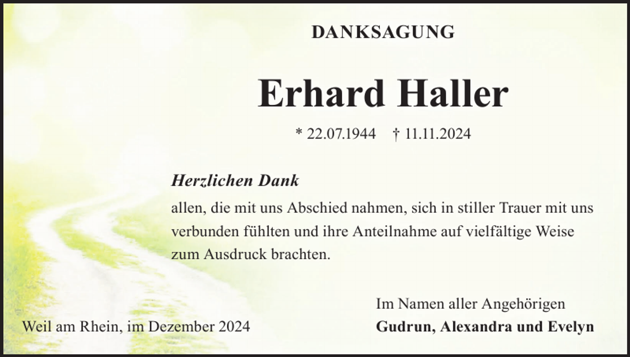 <p>DANKSAGUNG</p><p>Erhard Haller<br />* 22.07.1944</p><p>† 11.11.2024</p><p>Herzlichen Dank<br />allen, die mit uns Abschied nahmen, sich in stiller Trauer mit uns<br />verbunden fühlten und ihre Anteilnahme auf vielfältige Weise<br />zum Ausdruck brachten.</p><p>Weil am Rhein, im Dezember 2024</p><p>Im Namen aller Angehörigen<br />Gudrun, Alexandra und Evelyn</p>