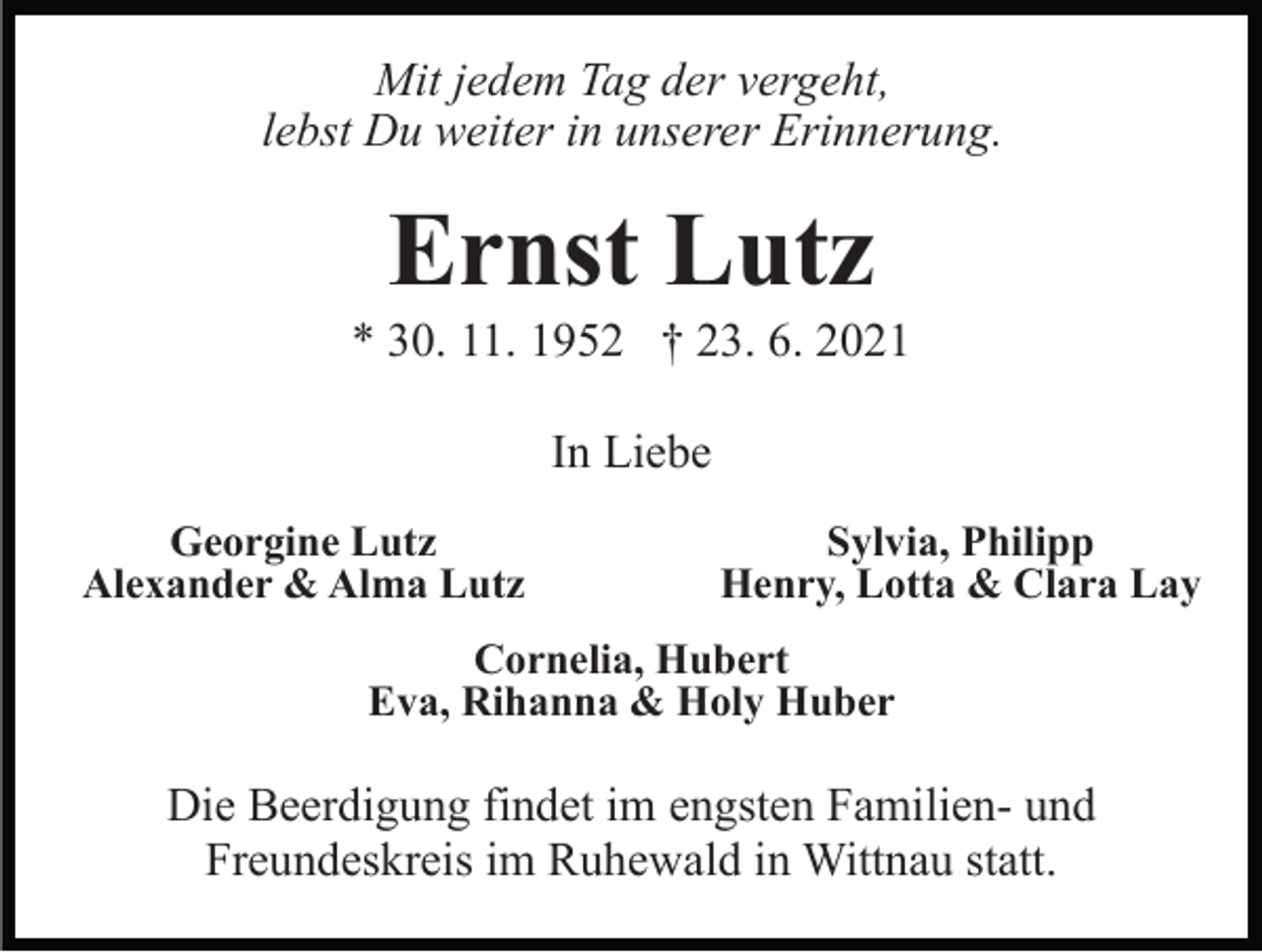 <p>Mit jedem Tag der vergeht,<br />lebst Du weiter in unserer Erinnerung.</p><p>Ernst Lutz<br />* 30. 11. 1952 † 23. 6. 2021<br />In Liebe<br />Georgine Lutz<br />Alexander &amp; Alma Lutz</p><p>Sylvia, Philipp<br />Henry, Lotta &amp; Clara Lay</p><p>Cornelia, Hubert<br />Eva, Rihanna &amp; Holy Huber</p><p>Die Beerdigung findet im engsten Familien- und<br />Freundeskreis im Ruhewald in Wittnau statt.</p>