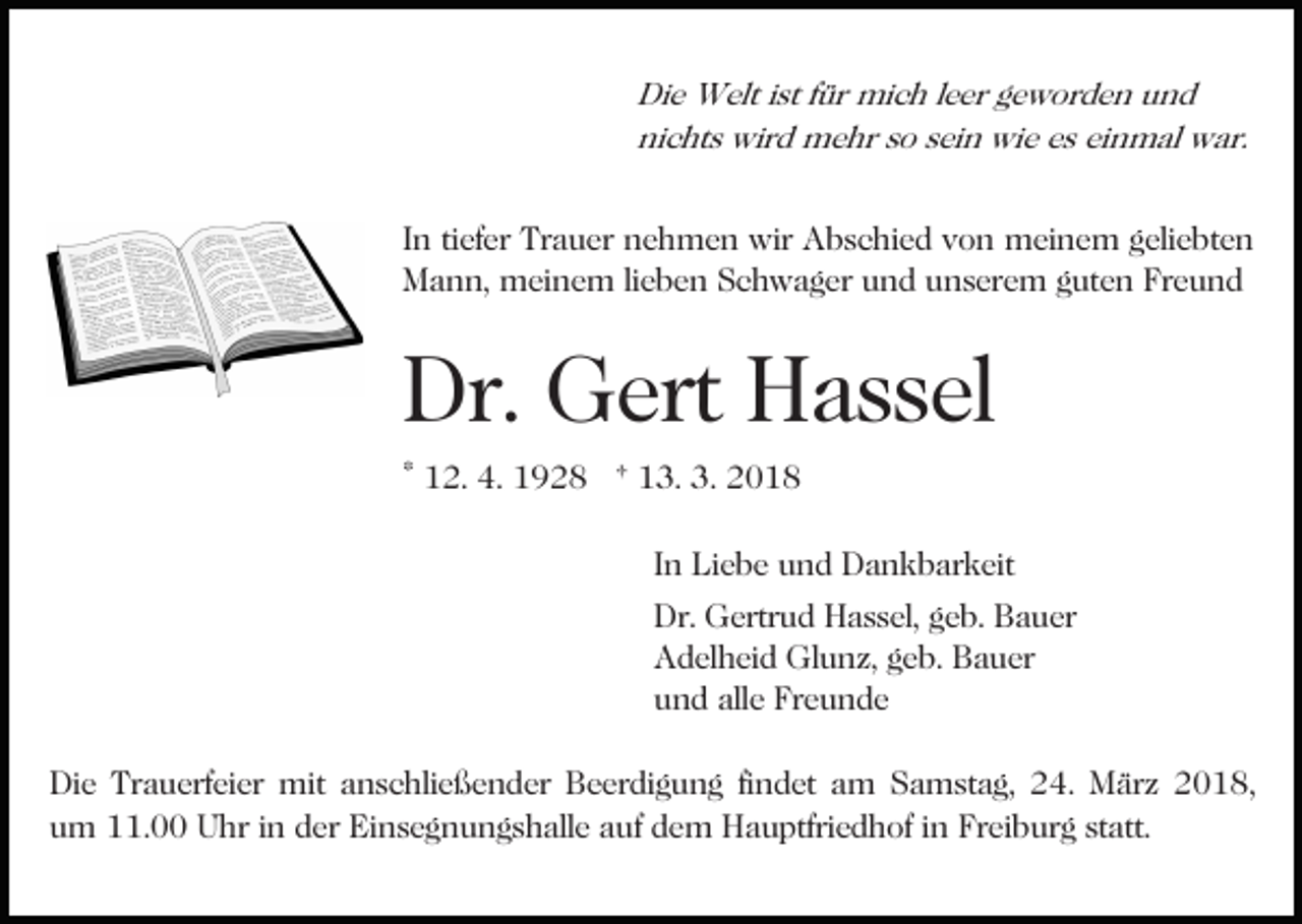 <p>Die<br />Di e Welt<br />W elt i st<br />istf für<br />ür mich<br />mi c h l eleer<br />e r geworden<br />g e w or d e n und<br />und<br />nichts<br />ni<br />c ht s wird<br />wir d mehr<br />m e hr sso<br />o ssein<br />ei n wie<br />wi e es<br />e s einmal<br />ei n m al war.<br />w ar.</p><p>I n ti<br />In<br />tiefer<br />ef er Trauer<br />Tr a u er nehmen<br />n e h m e n wir<br />wir Abschied<br />A b s c hi e d von<br />v o n meinem<br />m ei ne m ggeliebten<br />eli e bt e n<br />MMann,<br />a n n, meinem<br />m ei n e m lilieben<br />e b e n SSchwager<br />c h w a g er und<br />u n d unserem<br />u n s er e m gguten<br />ut e n Fr<br />eund<br />Freund</p><p>Dr.<br />G ert HHassel<br />a s s el<br />Dr. Gert<br />* 12.<br />1 2. 4.<br />4. 1928<br />1 9 2 8 † 13.<br />1 3. 3.<br />3. 2018<br />20 1 8<br />IInn Liebe<br />Li e b e und<br />u n d Dankbarkeit<br />D a n k b ar keit<br />Dr. Gertrud<br />Dr.<br />G ertr u d HHassel,<br />a s s el, ggeb.<br />e b. Bauer<br />B a u er<br />AAdelheid<br />d el h ei d Glunz,<br />Gl u n z, ggeb.<br />e b. BBauer<br />a u er<br />uund<br />n d all<br />e Fr<br />e u n de<br />alle<br />Freunde<br />Die<br />Di<br />e Tr<br />Trauerfeier<br />a u erf ei er mit<br />mit aanschließender<br />n s c hli e ß e n d er Beerdigung<br />B e er di g u n g fifindet<br />n d et am<br />a m Samstag,<br />S a m st a g, 24.<br />2 4. März<br />M är z 22018,<br />0 1 8,<br />u m 11.00<br />. Uhr<br />U hr iin<br />n dder<br />er Einsegnungshalle<br />Ei n s e g n u n g s h all e aauf<br />uf ddem<br />e m Hauptfriedhof<br />H a u ptfri e d h of iinn Freiburg<br />Fr ei b ur g statt.<br />st att.<br />um</p>