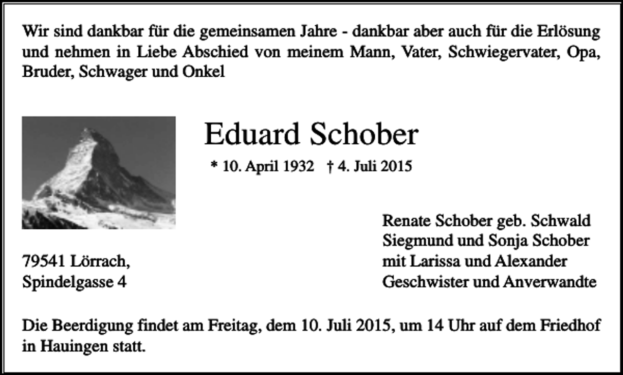 <p>Wir sind dankbar für die gemeinsamen Jahre - dankbar aber auch für die Erlösung<br />und nehmen in Liebe Abschied von meinem Mann, Vater, Schwiegervater, Opa,<br />Bruder, Schwager und Onkel</p><p>Eduard Schober<br />* 10. April 1932 † 4. Juli 2015</p><p>79541 Lörrach,<br />Spindelgasse 4</p><p>Renate Schober geb. Schwald<br />Siegmund und Sonja Schober<br />mit Larissa und Alexander<br />Geschwister und Anverwandte</p><p>Die Beerdigung findet am Freitag, dem 10. Juli 2015, um 14 Uhr auf dem Friedhof<br />in Hauingen statt.</p>