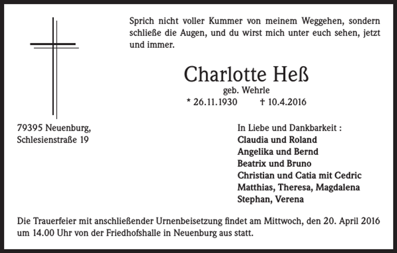 <p>Sprich nicht voller Kummer von meinem Weggehen, sondern<br />schließe die Augen, und du wirst mich unter euch sehen, jetzt<br />und immer.</p><p>Charlotte Heß<br />geb. Wehrle<br />* 26.11.1930<br />† 10.4.2016</p><p>79395 Neuenburg,<br />In Liebe und Dankbarkeit :<br />Schlesienstraße 19 Claudia und Roland<br />Angelika und Bernd<br />Beatrix und Bruno<br />Christian und Catia mit Cedric<br />Matthias, Theresa, Magdalena<br />Stephan, Verena<br />Die Trauerfeier mit anschließender Urnenbeisetzung findet am Mittwoch, den 20. April 2016<br />um 14.00 Uhr von der Friedhofshalle in Neuenburg aus statt.</p>