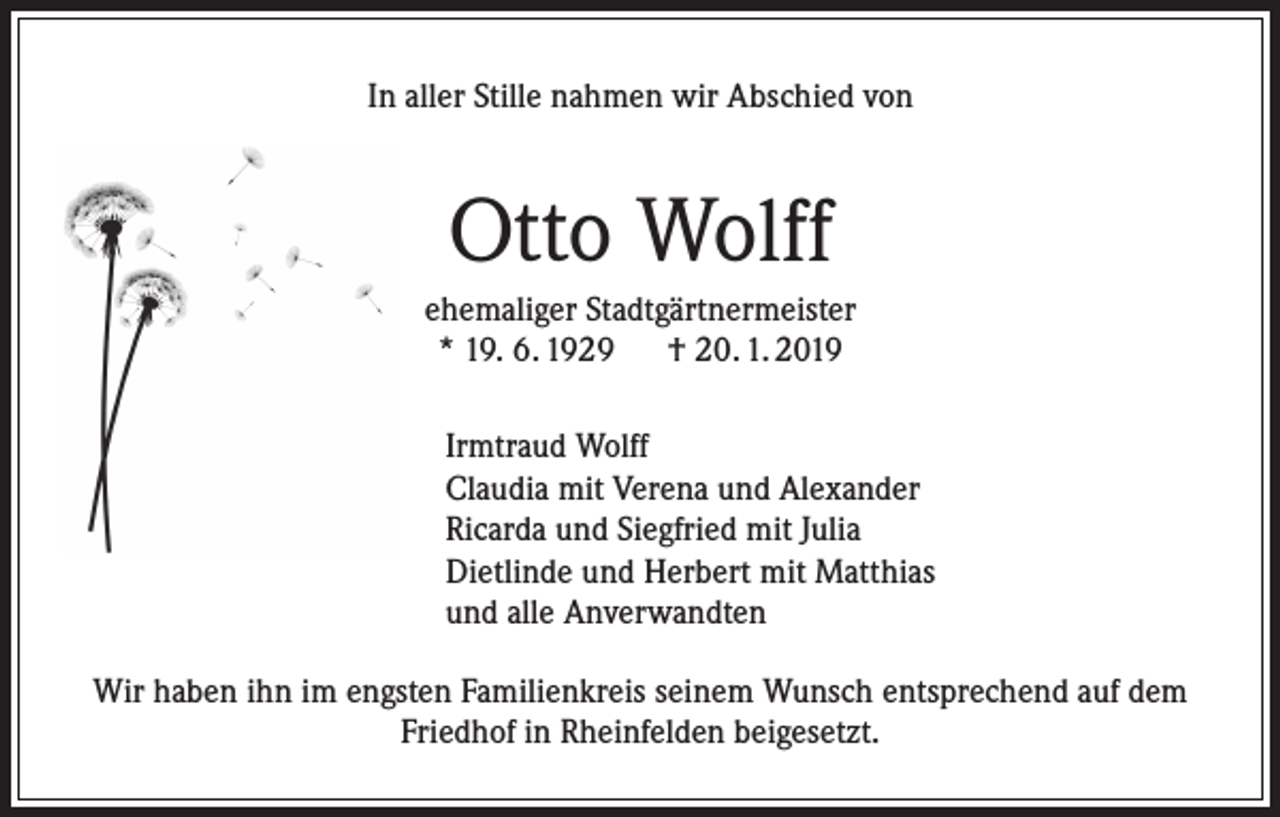 <p>In aller Stille nahmen wir Abschied von</p><p>Otto Wolff<br />ehemaliger Stadtgärtnermeister<br />* 19. 6. 1929 † 20. 1. 2019<br />Irmtraud Wolff<br />Claudia mit Verena und Alexander<br />Ricarda und Siegfried mit Julia<br />Dietlinde und Herbert mit Matthias<br />und alle Anverwandten<br />Wir haben ihn im engsten Familienkreis seinem Wunsch entsprechend auf dem<br />Friedhof in Rheinfelden beigesetzt.</p>