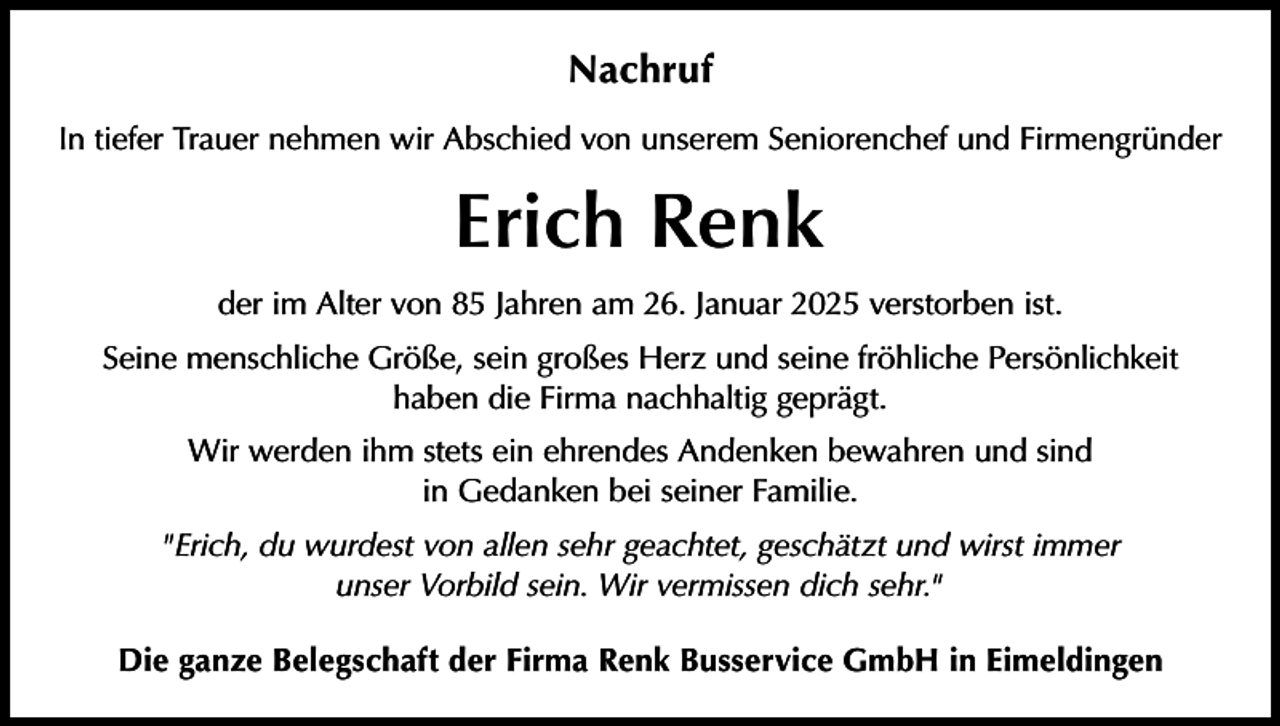 <p>Nachruf<br />In tiefer Trauer nehmen wir Abschied von unserem Seniorenchef und Firmengründer</p><p>Erich Renk<br />der im Alter von 85 Jahren am 26. Januar 2025 verstorben ist.<br />Seine menschliche Größe, sein großes Herz und seine fröhliche Persönlichkeit<br />haben die Firma nachhaltig geprägt.<br />Wir werden ihm stets ein ehrendes Andenken bewahren und sind<br />in Gedanken bei seiner Familie.<br />"Erich, du wurdest von allen sehr geachtet, geschätzt und wirst immer<br />unser Vorbild sein. Wir vermissen dich sehr."<br />Die ganze Belegschaft der Firma Renk Busservice GmbH in Eimeldingen</p>