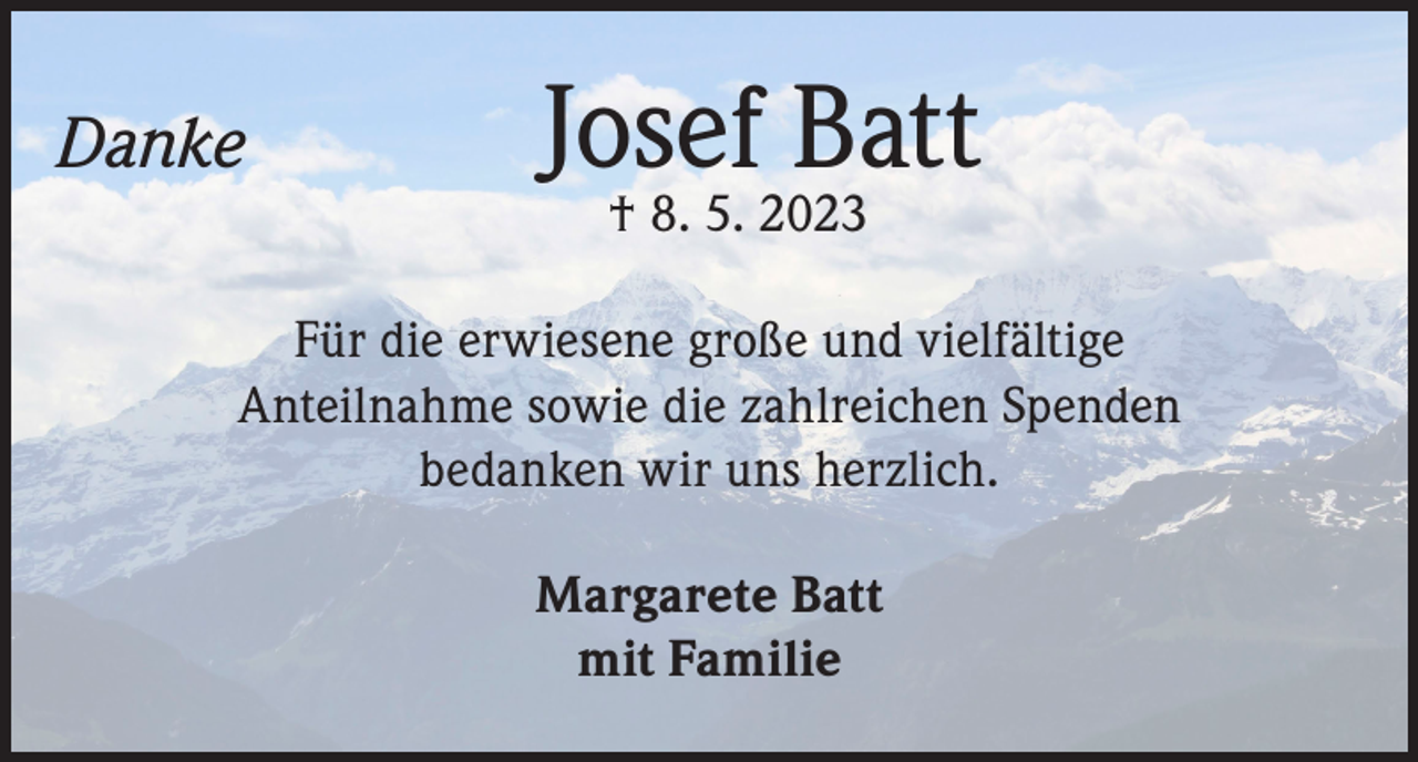 <p>Danke</p><p>Josef Batt<br />† 8. 5. 2023</p><p>Für die erwiesene große und vielfältige<br />Anteilnahme sowie die zahlreichen Spenden<br />bedanken wir uns herzlich.<br />Margarete Batt<br />mit Familie</p>