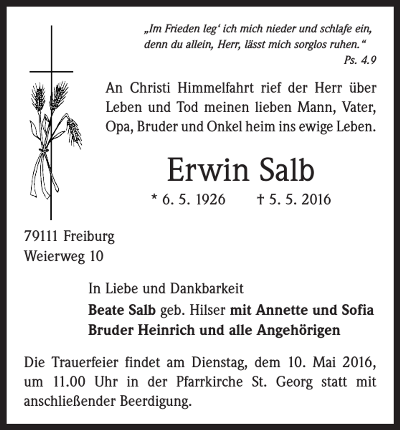 <p>„Im Frieden leg‘ ich mich nieder und schlafe ein,<br />denn du allein, Herr, lässt mich sorglos ruhen.“</p><p>Ps. 4.9</p><p>An Christi Himmelfahrt rief der Herr über<br />Leben und Tod meinen lieben Mann, Vater,<br />Opa, Bruder und Onkel heim ins ewige Leben.</p><p>Erwin Salb<br />* 6. 5. 1926 † 5. 5. 2016<br />79111 Freiburg<br />Weierweg 10<br />In Liebe und Dankbarkeit<br />Beate Salb geb. Hilser mit Annette und Sofia<br />Bruder Heinrich und alle Angehörigen<br />Die Trauerfeier findet am Dienstag, dem 10. Mai 2016,<br />um 11.00 Uhr in der Pfarrkirche St. Georg statt mit<br />anschließender Beerdigung.</p>