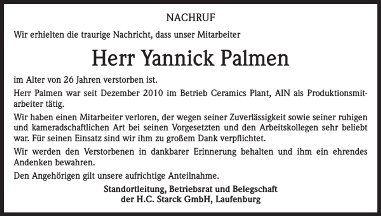 <p>NACHRUF<br />Wir erhielten die traurige Nachricht, dass unser Mitarbeiter</p><p>Herr Yannick Palmen<br />im Alter von 26 Jahren verstorben ist.<br />Herr Palmen war seit Dezember 2010 im Betrieb Ceramics Plant, AIN als Produktionsmitarbeiter tätig.<br />Wir haben einen Mitarbeiter verloren, der wegen seiner Zuverlässigkeit sowie seiner ruhigen<br />und kameradschaftlichen Art bei seinen Vorgesetzten und den Arbeitskollegen sehr beliebt<br />war. Für seinen Einsatz sind wir ihm zu großem Dank verpflichtet.<br />Wir werden den Verstorbenen in dankbarer Erinnerung behalten und ihm ein ehrendes<br />Andenken bewahren.<br />Den Angehörigen gilt unsere aufrichtige Anteilnahme.<br />Standortleitung, Betriebsrat und Belegschaft<br />der H.C. Starck GmbH, Laufenburg</p>