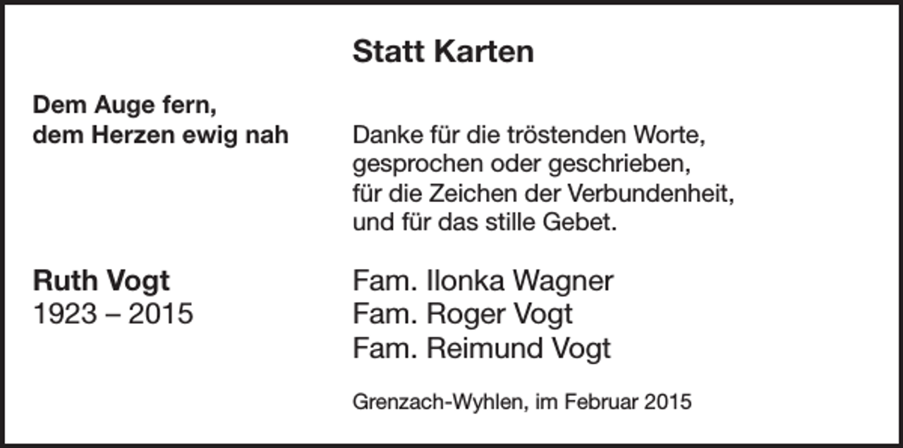 <p>Statt Karten</p><p>Dem Auge fern,<br />dem Herzen ewig nah Danke für die tröstenden Worte,<br />gesprochen oder geschrieben,<br />für die Zeichen der Verbundenheit,<br />und für das stille Gebet.</p><p>Ruth Vogt<br />1923 – 2015</p><p>Fam. Ilonka Wagner<br />Fam. Roger Vogt<br />Fam. Reimund Vogt</p><p>Grenzach-Wyhlen, im Februar 2015</p>