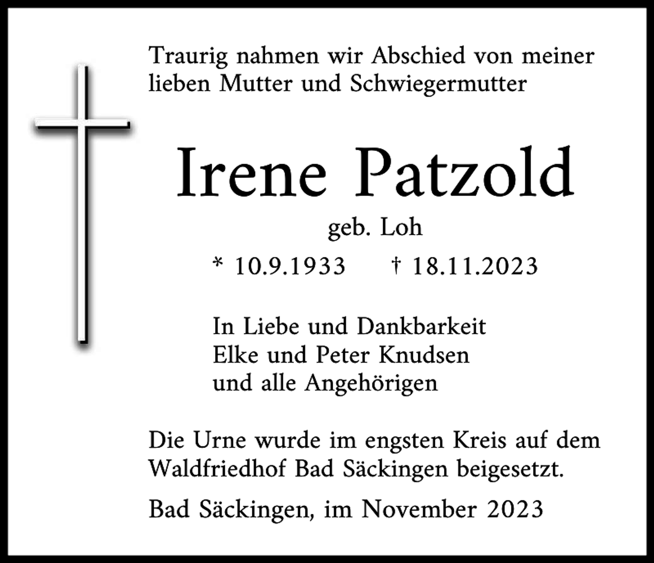 <p>Traurig nahmen wir Abschied von meiner<br />lieben Mutter und Schwiegermutter</p><p>Irene Patzold<br />geb. Loh<br />* 10.9.1933<br />† 18.11.2023<br />In Liebe und Dankbarkeit<br />Elke und Peter Knudsen<br />und alle Angehörigen<br />Die Urne wurde im engsten Kreis auf dem<br />Waldfriedhof Bad Säckingen beigesetzt.</p><p>Bad Säckingen, im November 2023</p>