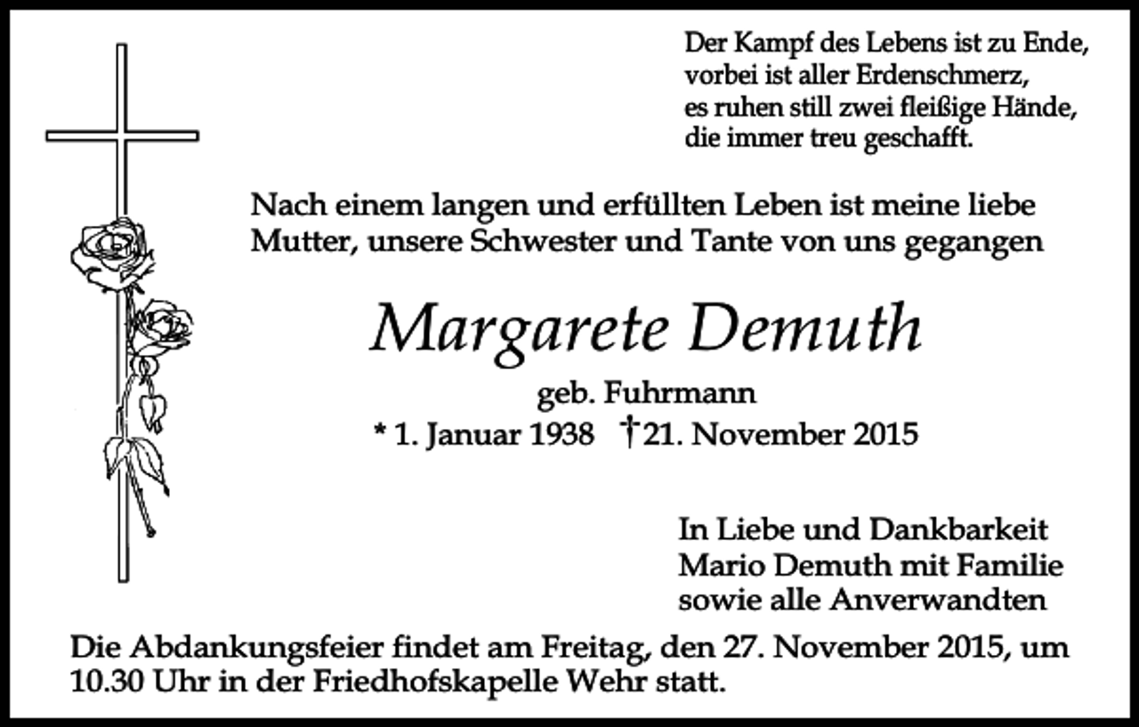 <p>Der Kampf des Lebens ist zu Ende,<br />vorbei ist aller Erdenschmerz,<br />es ruhen still zwei fleißige Hände,<br />die immer treu geschafft.</p><p>Nach einem langen und erfüllten Leben ist meine liebe<br />Mutter, unsere Schwester und Tante von uns gegangen</p><p>Margarete Demuth<br />geb. Fuhrmann<br />* 1. Januar 1938<br />21. November 2015<br />In Liebe und Dankbarkeit<br />Mario Demuth mit Familie<br />sowie alle Anverwandten<br />Die Abdankungsfeier findet am Freitag, den 27. November 2015, um<br />10.30 Uhr in der Friedhofskapelle Wehr statt.</p>