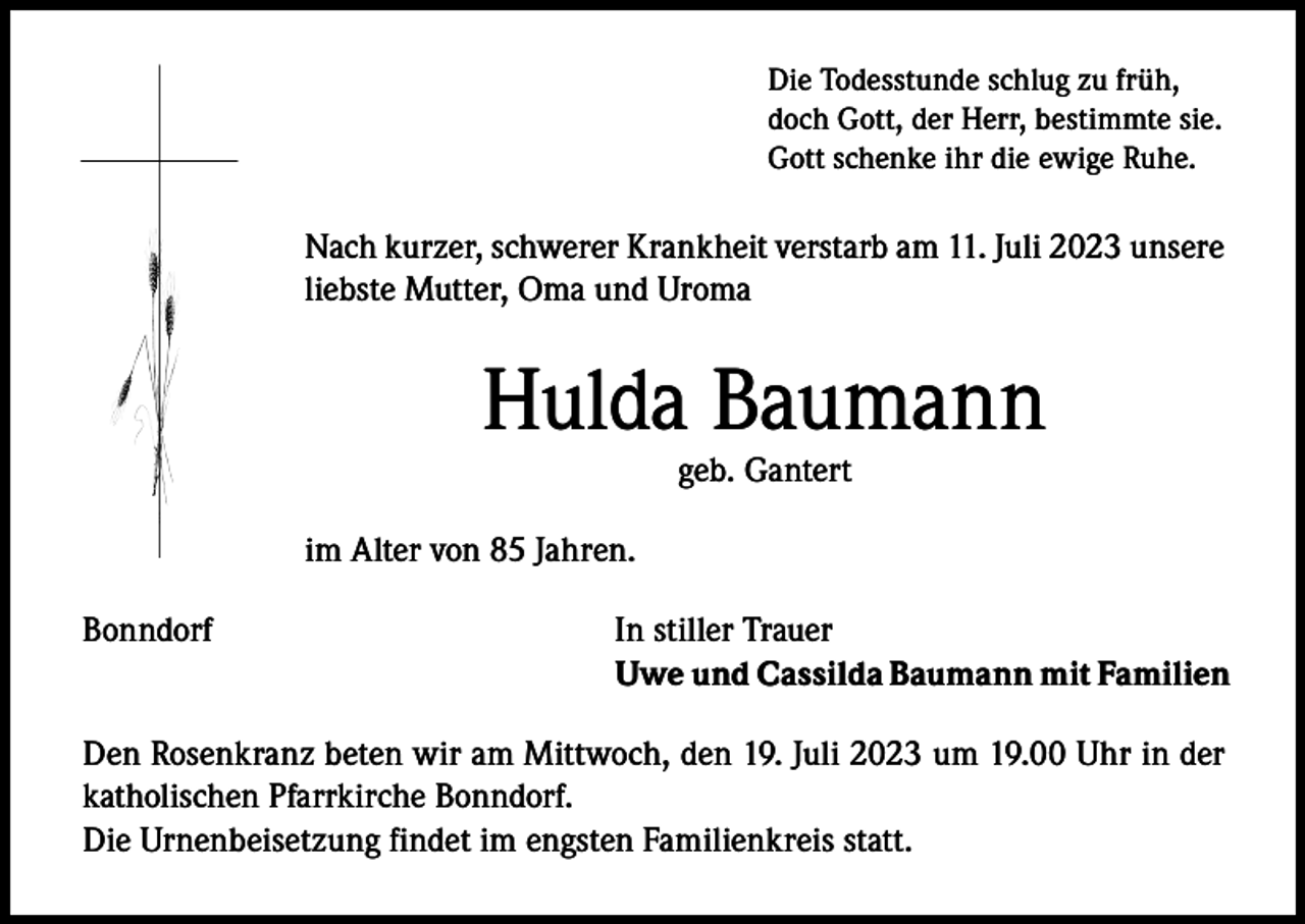 <p>Die Todesstunde schlug zu früh,<br />doch Gott, der Herr, bestimmte sie.<br />Gott schenke ihr die ewige Ruhe.</p><p>Nach kurzer, schwerer Krankheit verstarb am 11. Juli 2023 unsere<br />liebste Mutter, Oma und Uroma</p><p>Hulda Baumann<br />geb. Gantert</p><p>im Alter von 85 Jahren.<br />Bonndorf</p><p>In stiller Trauer<br />Uwe und Cassilda Baumann mit Familien</p><p>Den Rosenkranz beten wir am Mittwoch, den 19. Juli 2023 um 19.00 Uhr in der<br />katholischen Pfarrkirche Bonndorf.<br />Die Urnenbeisetzung findet im engsten Familienkreis statt.</p>