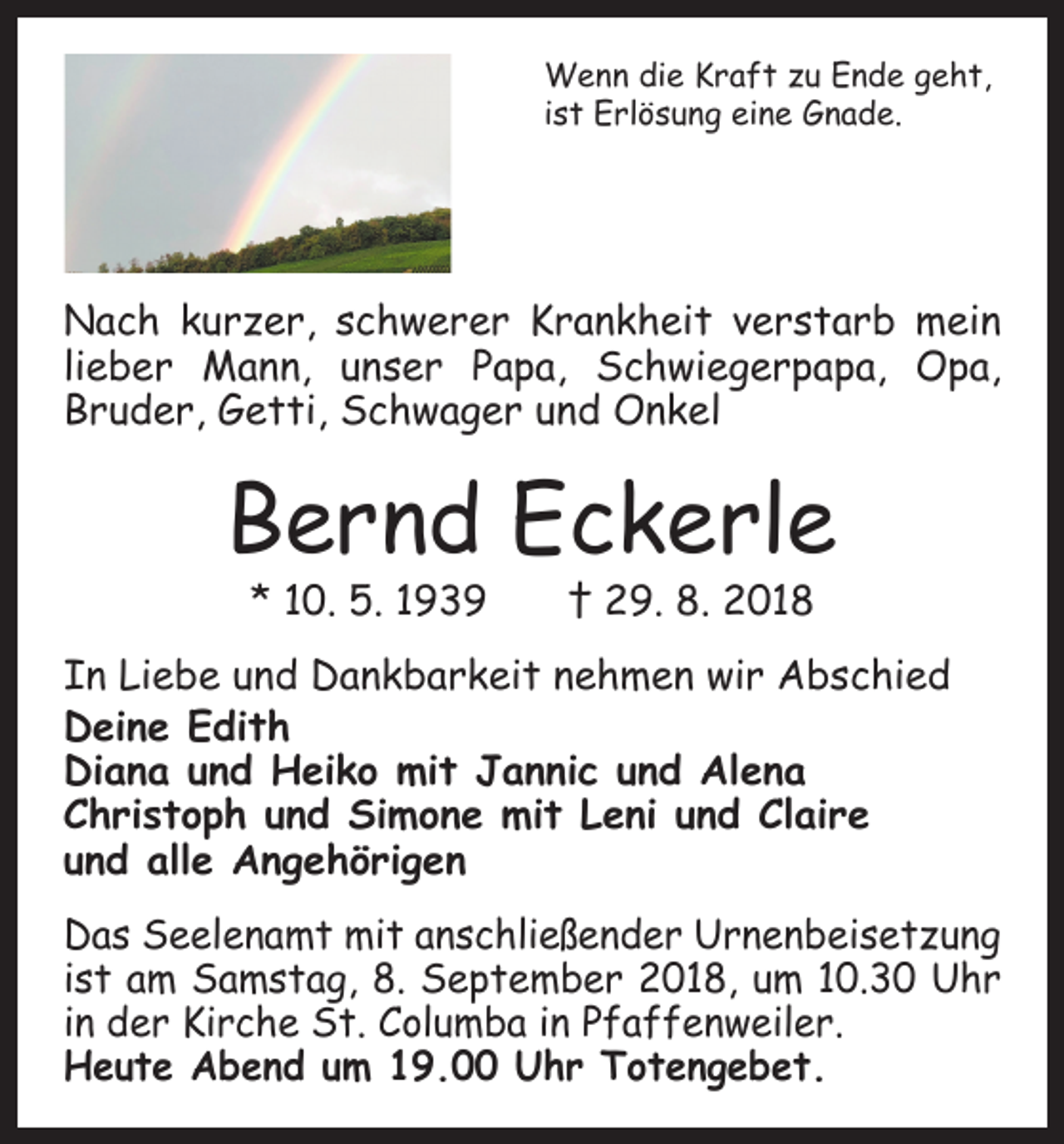 <p>Wenn die Kraft zu Ende geht,<br />ist Erlösung eine Gnade.</p><p>Nach kurzer, schwerer Krankheit verstarb mein<br />lieber Mann, unser Papa, Schwiegerpapa, Opa,<br />­Bruder, Getti, Schwager und Onkel</p><p>Bernd Eckerle<br />* 10. 5. 1939 † 29. 8. 2018</p><p>In Liebe und Dankbarkeit nehmen wir Abschied<br />Deine Edith<br />Diana und Heiko mit Jannic und Alena<br />Christoph und Simone mit Leni und Claire<br />und alle Angehörigen<br />Das Seelenamt mit anschließender Urnenbeisetzung<br />ist am Samstag, 8. September 2018, um 10.30 Uhr<br />in der Kirche St. Columba in Pfaffenweiler.<br />Heute Abend um 19.00 Uhr Totengebet.</p>