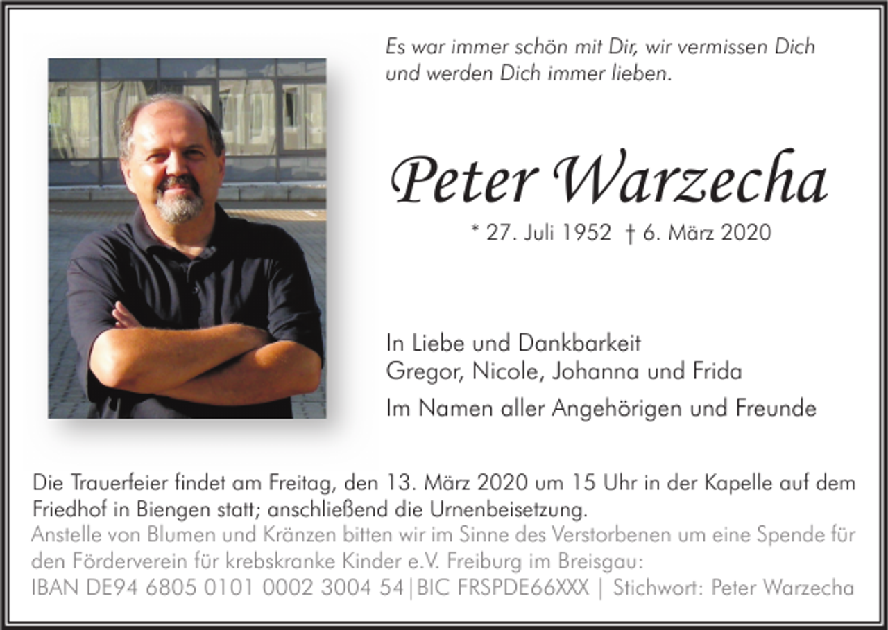 <p>Es war immer schön mit Dir, wir vermissen Dich<br />und werden Dich immer lieben.</p><p>Peter Warzecha<br />* 27. Juli 1952 † 6. März 2020</p><p>In Liebe und Dankbarkeit<br />Gregor, Nicole, Johanna und Frida<br />Im Namen aller Angehörigen und Freunde<br />Die Trauerfeier findet am Freitag, den 13. März 2020 um 15 Uhr in der Kapelle auf dem<br />Friedhof in Biengen statt; anschließend die Urnenbeisetzung.<br />Anstelle von Blumen und Kränzen bitten wir im Sinne des Verstorbenen um eine Spende für<br />den Förderverein für krebskranke Kinder e.V. Freiburg im Breisgau:<br />IBAN DE94 6805 0101 0002 3004 54|BIC FRSPDE66XXX | Stichwort: Peter Warzecha</p>