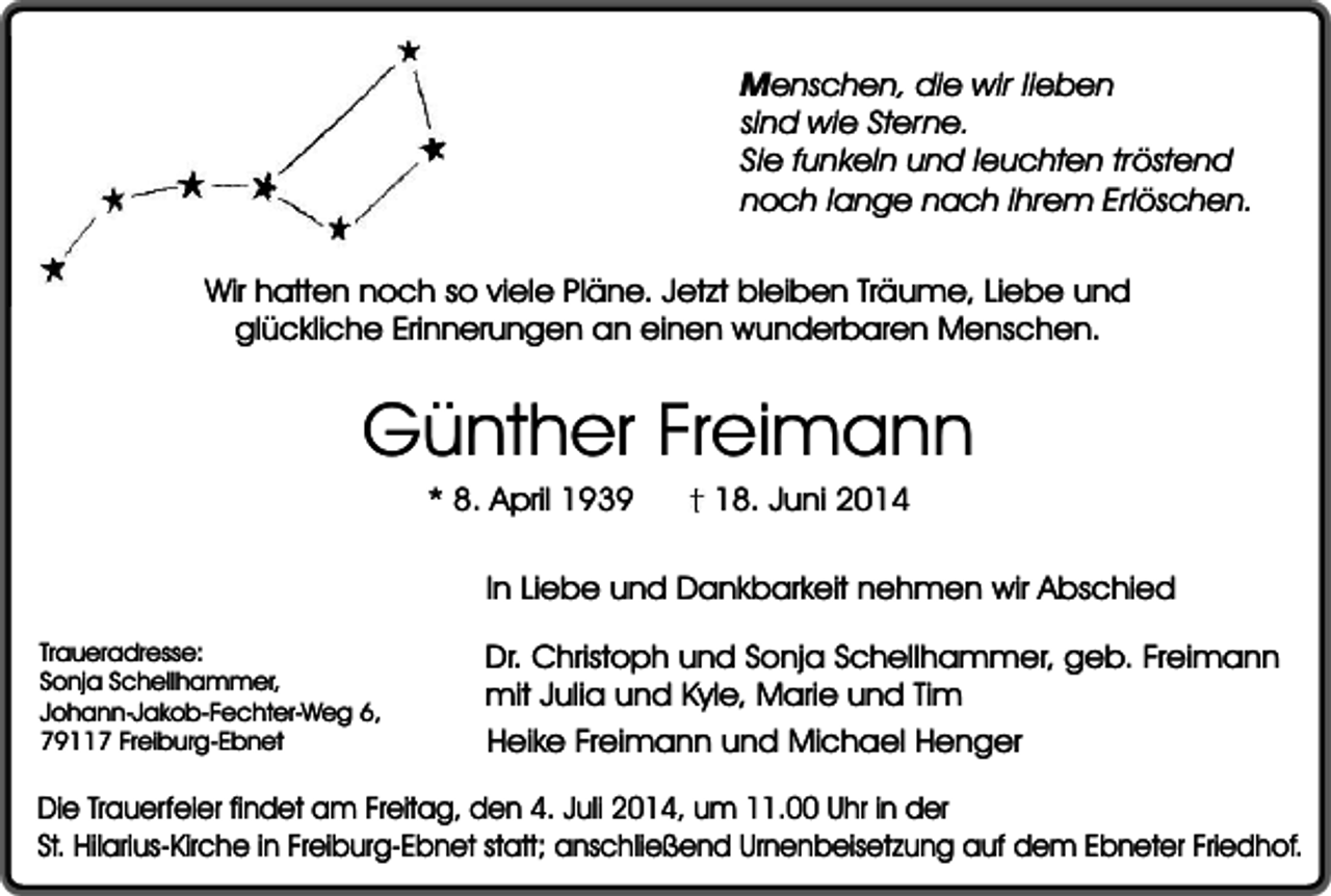<p>Menschen, die wir lieben<br />sind wie Sterne.<br />Sie funkeln und leuchten tröstend<br />noch lange nach ihrem Erlöschen.<br />Wir hatten noch so viele Pläne. Jetzt bleiben Träume, Liebe und<br />glückliche Erinnerungen an einen wunderbaren Menschen.</p><p>Günther Freimann<br />* 8. April 1939</p><p>18. Juni 2014</p><p>In Liebe und Dankbarkeit nehmen wir Abschied<br />Traueradresse:<br />Sonja Schellhammer,<br />Johann-Jakob-Fechter-Weg 6,<br />79117 Freiburg-Ebnet</p><p>Dr. Christoph und Sonja Schellhammer, geb. Freimann<br />mit Julia und Kyle, Marie und Tim<br />Heike Freimann und Michael Henger</p><p>Die Trauerfeier findet am Freitag, den 4. Juli 2014, um 11.00 Uhr in der<br />St. Hilarius-Kirche in Freiburg-Ebnet statt; anschließend Urnenbeisetzung auf dem Ebneter Friedhof.</p>