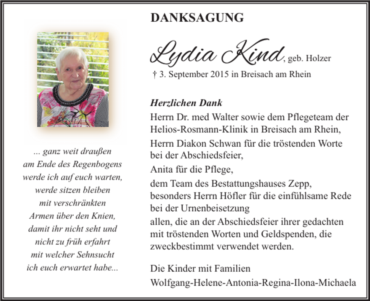 <p>DANKSAGUNG</p><p>Lydia Kind</p><p>, geb. Holzer</p><p>† 3. September 2015 in Breisach am Rhein</p><p>... ganz weit draußen<br />am Ende des Regenbogens<br />werde ich auf euch warten,<br />werde sitzen bleiben<br />mit verschränkten<br />Armen über den Knien,<br />damit ihr nicht seht und<br />nicht zu früh erfahrt<br />mit welcher Sehnsucht<br />ich euch erwartet habe...</p><p>Herzlichen Dank<br />Herrn Dr. med Walter sowie dem Pflegeteam der<br />Helios-Rosmann-Klinik in Breisach am Rhein,<br />Herrn Diakon Schwan für die tröstenden Worte<br />bei der Abschiedsfeier,<br />Anita für die Pflege,<br />dem Team des Bestattungshauses Zepp,<br />besonders Herrn Höfler für die einfühlsame Rede<br />bei der Urnenbeisetzung<br />allen, die an der Abschiedsfeier ihrer gedachten<br />mit tröstenden Worten und Geldspenden, die<br />zweckbestimmt verwendet werden.<br />Die Kinder mit Familien<br />Wolfgang-Helene-Antonia-Regina-Ilona-Michaela</p>