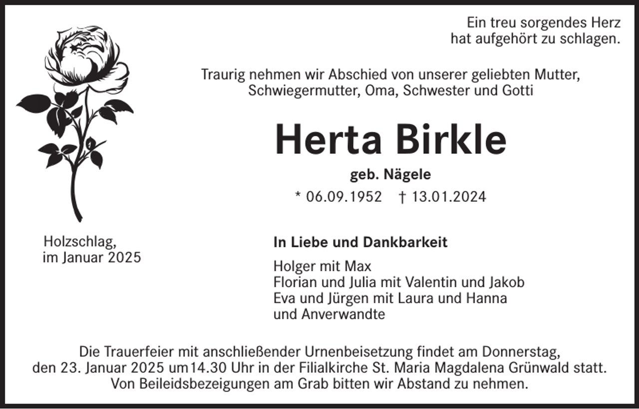 <p>Ein treu sorgendes Herz<br />hat aufgehört zu schlagen.<br />Traurig nehmen wir Abschied von unserer geliebten Mutter,<br />Schwiegermutter, Oma, Schwester und Gotti</p><p>Herta Birkle<br />geb. Nägele<br />* 06.09.1952 † 13.01.2024</p><p>Holzschlag,<br />im Januar 2025</p><p>In Liebe und Dankbarkeit<br />Holger mit Max<br />Florian und Julia mit Valentin und Jakob<br />Eva und Jürgen mit Laura und Hanna<br />und Anverwandte</p><p>Die Trauerfeier mit anschließender Urnenbeisetzung findet am Donnerstag,<br />den 23. Januar 2025 um14.30 Uhr in der Filialkirche St. Maria Magdalena Grünwald statt.<br />Von Beileidsbezeigungen am Grab bitten wir Abstand zu nehmen.</p>