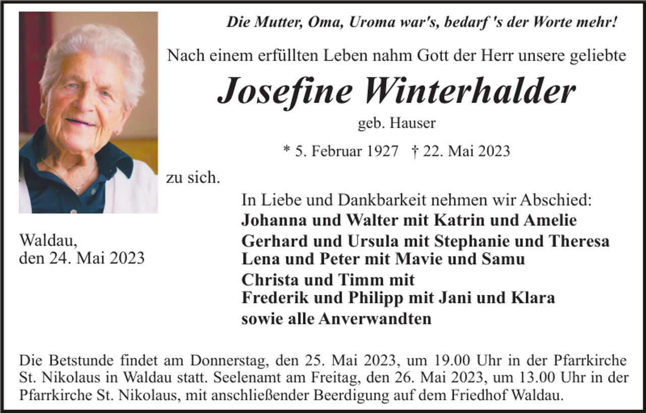 <p>Die Mutter, Oma, Uroma war's, bedarf 's der Worte mehr!</p><p>Nach einem erfüllten Leben nahm Gott der Herr unsere geliebte</p><p>Josefine Winterhalder<br />geb. Hauser<br />* 5. Februar 1927 † 22. Mai 2023</p><p>zu sich.</p><p>Waldau,<br />den 24. Mai 2023</p><p>In Liebe und Dankbarkeit nehmen wir Abschied:<br />Johanna und Walter mit Katrin und Amelie<br />Gerhard und Ursula mit Stephanie und Theresa<br />Lena und Peter mit Mavie und Samu<br />Christa und Timm mit<br />Frederik und Philipp mit Jani und Klara<br />sowie alle Anverwandten</p><p>Die Betstunde findet am Donnerstag, den 25. Mai 2023, um 19.00 Uhr in der Pfarrkirche<br />St. Nikolaus in Waldau statt. Seelenamt am Freitag, den 26. Mai 2023, um 13.00 Uhr in der<br />Pfarrkirche St. Nikolaus, mit anschließender Beerdigung auf dem Friedhof Waldau.</p>