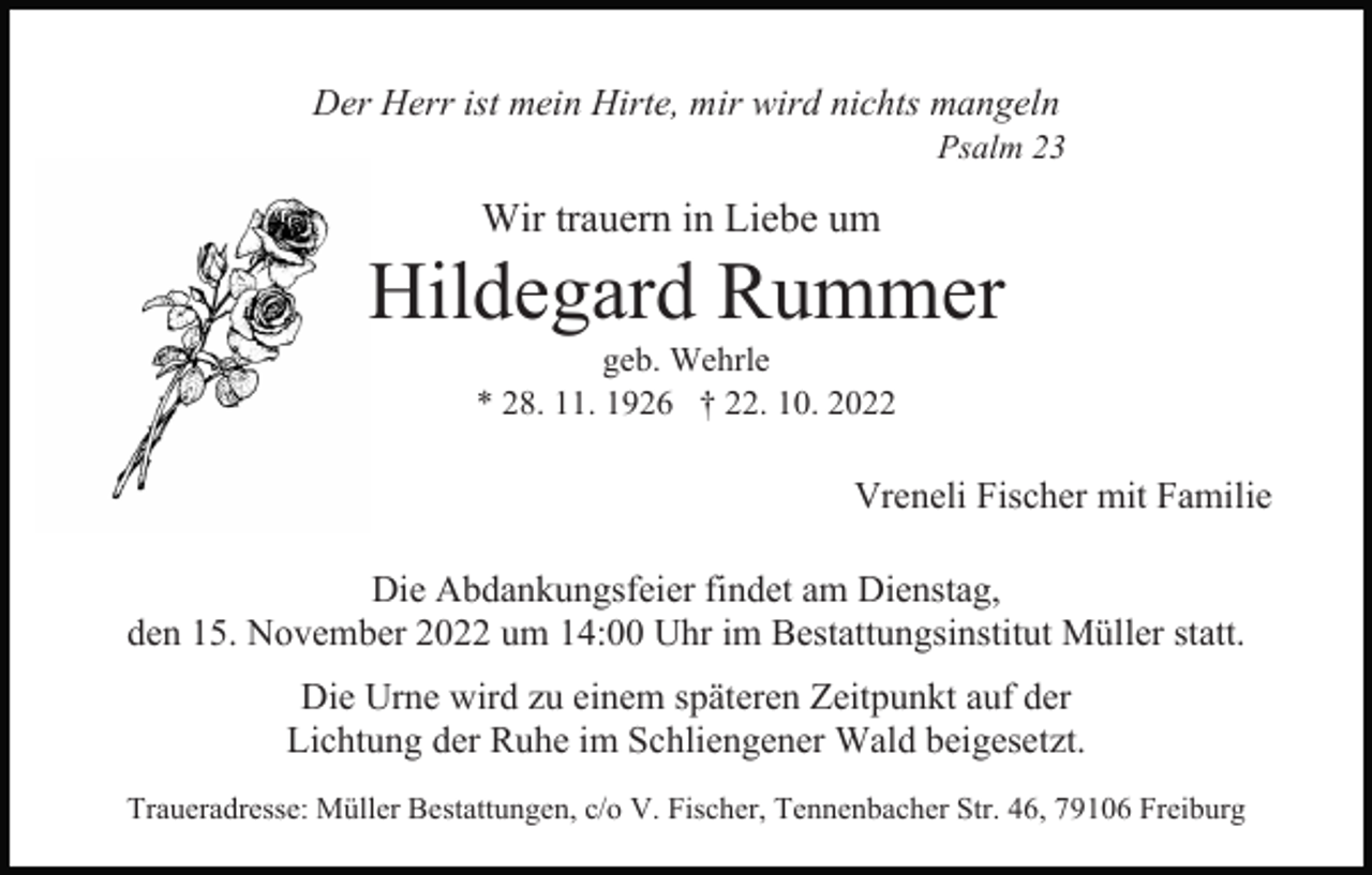 <p>Der Herr ist mein Hirte, mir wird nichts mangeln<br />Psalm 23</p><p>Wir trauern in Liebe um</p><p>Hildegard Rummer<br />geb. Wehrle<br />* 28. 11. 1926 † 22. 10. 2022</p><p>Vreneli Fischer mit Familie<br />Die Abdankungsfeier findet am Dienstag,<br />den 15. November 2022 um 14:00 Uhr im Bestattungsinstitut Müller statt.<br />Die Urne wird zu einem späteren Zeitpunkt auf der<br />Lichtung der Ruhe im Schliengener Wald beigesetzt.<br />Traueradresse: Müller Bestattungen, c/o V. Fischer, Tennenbacher Str. 46, 79106 Freiburg</p>