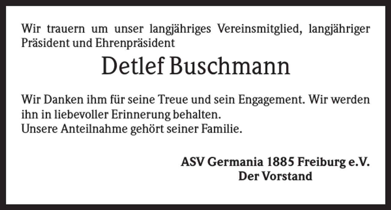 <p>Wir trauern um unser langjähriges Vereinsmitglied, langjähriger<br />Präsident und Ehrenpräsident</p><p>Detlef Buschmann<br />Wir Danken ihm für seine Treue und sein Engagement. Wir werden<br />ihn in liebevoller Erinnerung behalten.<br />Unsere Anteilnahme gehört seiner Familie.<br />ASV Germania 1885 Freiburg e.V.<br />Der Vorstand</p>