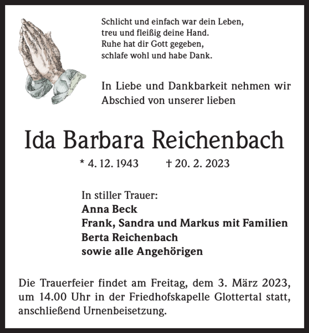 <p>Schlicht und einfach war dein Leben,<br />treu und fleißig deine Hand.<br />Ruhe hat dir Gott gegeben,<br />schlafe wohl und habe Dank.</p><p>In Liebe und Dankbarkeit nehmen wir<br />Abschied von unserer lieben</p><p>Ida Barbara Reichenbach<br />* 4. 12. 1943</p><p>† 20. 2. 2023</p><p>In stiller Trauer:<br />Anna Beck<br />Frank, Sandra und Markus mit Familien<br />Berta Reichenbach<br />sowie alle Angehörigen<br />Die Trauerfeier findet am Freitag, dem 3. März 2023,<br />um 14.00 Uhr in der Friedhofskapelle Glottertal statt,<br />anschließend Urnenbeisetzung.</p>
