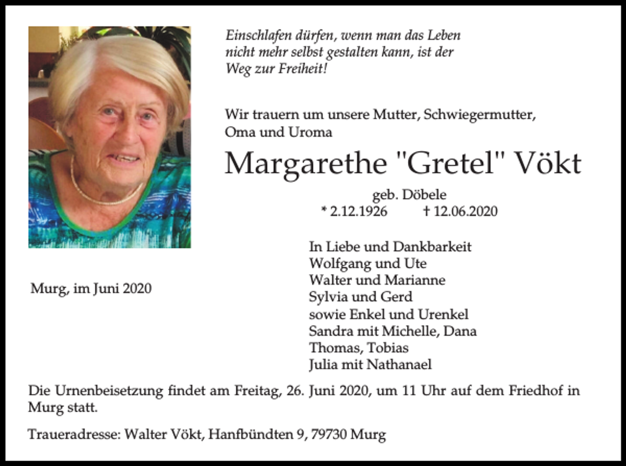 <p>Einschlafen dürfen, wenn man das Leben<br />nicht mehr selbst gestalten kann, ist der<br />Weg zur Freiheit!<br />Wir trauern um unsere Mutter, Schwiegermutter,<br />Oma und Uroma</p><p>Margarethe "Gretel" Vökt<br />geb. Döbele<br />* 2.12.1926<br />† 12.06.2020</p><p>Murg, im Juni 2020</p><p>In Liebe und Dankbarkeit<br />Wolfgang und Ute<br />Walter und Marianne<br />Sylvia und Gerd<br />sowie Enkel und Urenkel<br />Sandra mit Michelle, Dana<br />Thomas, Tobias<br />Julia mit Nathanael</p><p>Die Urnenbeisetzung findet am Freitag, 26. Juni 2020, um 11 Uhr auf dem Friedhof in<br />Murg statt.<br />Traueradresse: Walter Vökt, Hanfbündten 9, 79730 Murg</p>