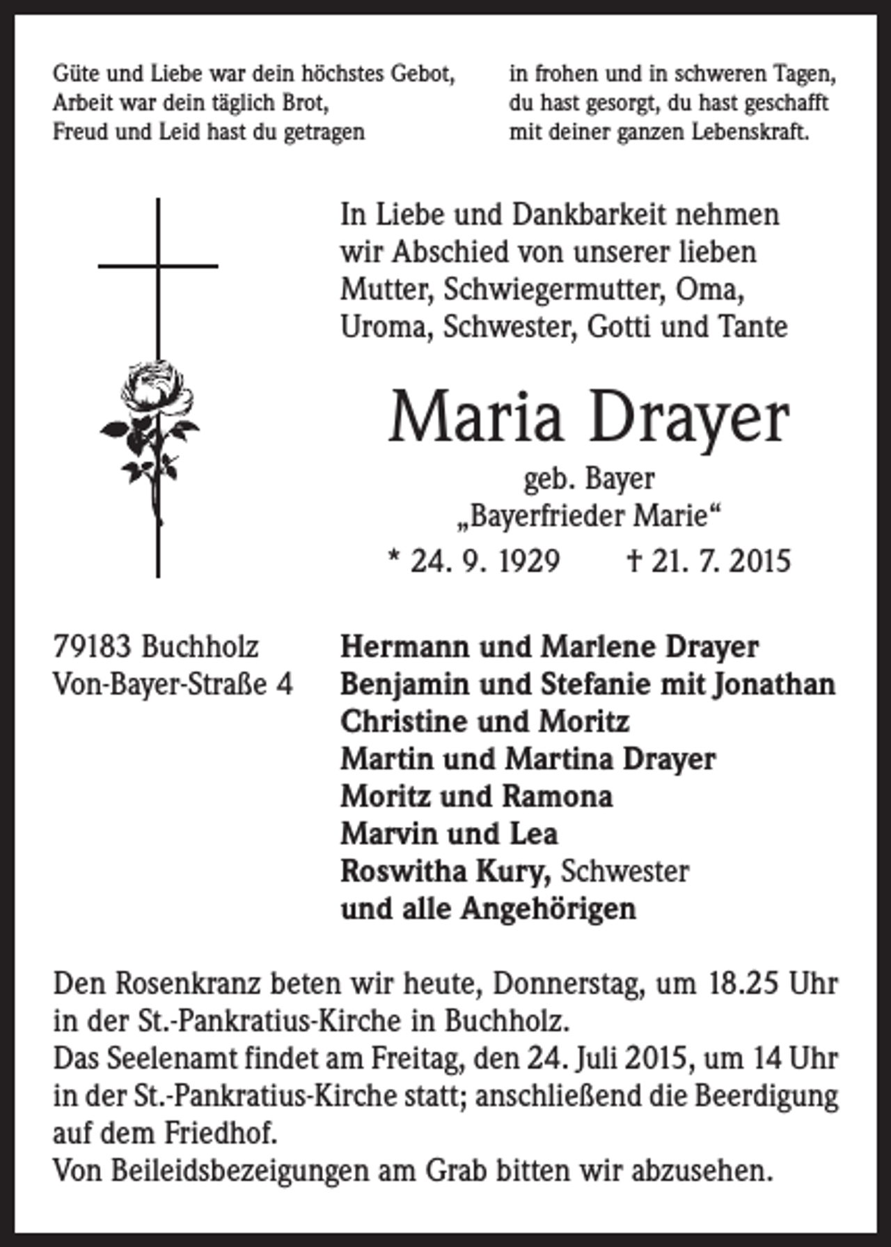 <p>Güte und Liebe war dein höchstes Gebot,<br />Arbeit war dein täglich Brot,<br />Freud und Leid hast du getragen</p><p>in frohen und in schweren Tagen,<br />du hast gesorgt, du hast geschafft<br />mit deiner ganzen Lebenskraft.</p><p>In Liebe und Dankbarkeit nehmen<br />wir Abschied von unserer lieben<br />­Mutter, Schwiegermutter, Oma,<br />Uroma, Schwester, Gotti und Tante</p><p>Maria Drayer</p><p>geb. Bayer<br />„Bayerfrieder Marie“<br />* 24. 9. 1929 † 21. 7. 2015<br />79183 Buchholz<br />Hermann und Marlene Drayer<br />Von-Bayer-Straße 4 Benjamin und Stefanie mit Jonathan<br />Christine und Moritz<br />Martin und Martina Drayer<br />Moritz und Ramona<br />Marvin und Lea<br />Roswitha Kury, Schwester<br />und alle Angehörigen<br />Den Rosenkranz beten wir heute, Donnerstag, um 18.25 Uhr<br />in der St.-Pankratius-Kirche in Buchholz.<br />Das Seelenamt findet am Freitag, den 24. Juli 2015, um 14 Uhr<br />in der St.-Pankratius-Kirche statt; anschließend die Beerdigung<br />auf dem Friedhof.<br />Von Beileidsbezeigungen am Grab bitten wir abzusehen.</p>