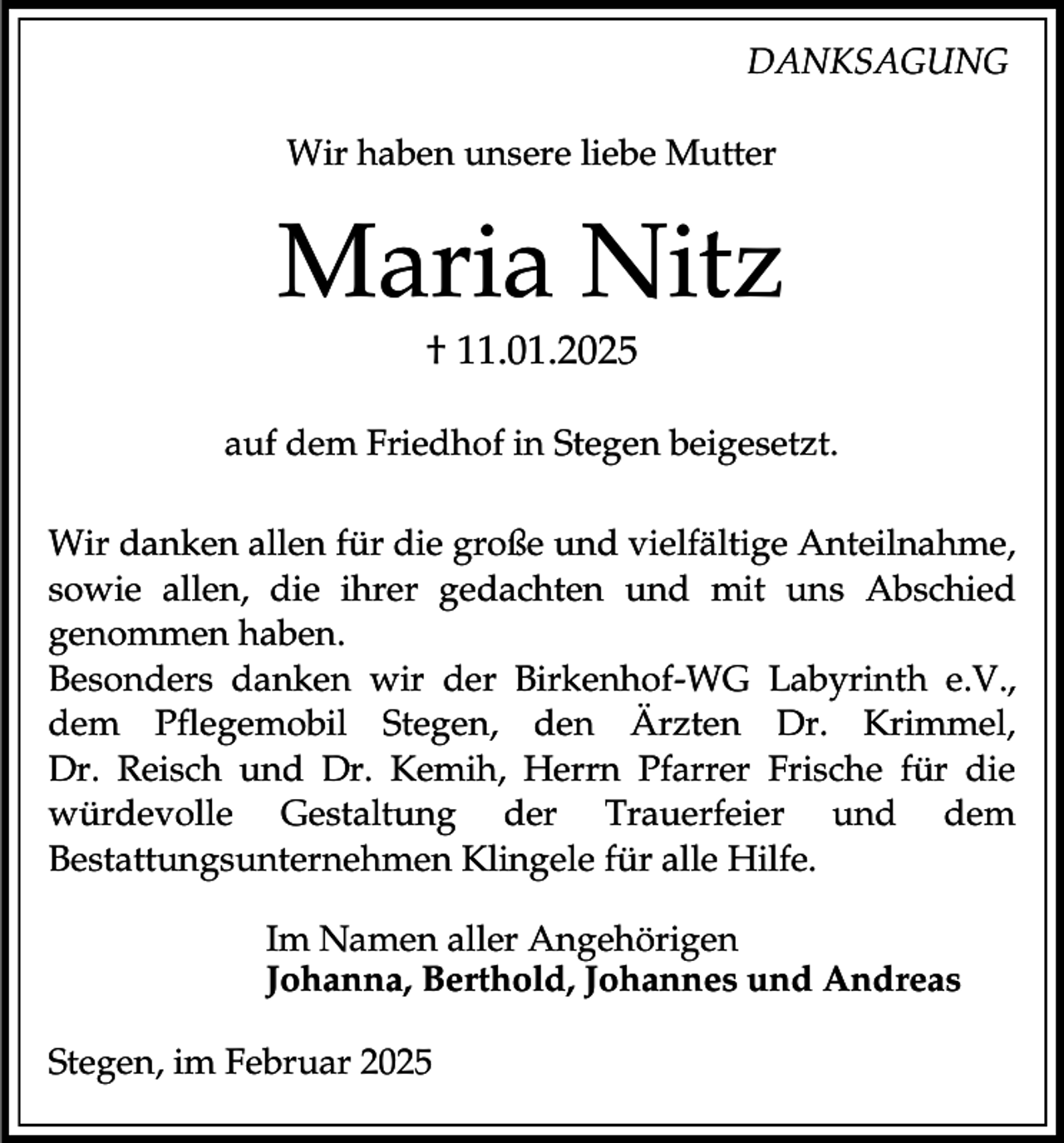 <p>DANKSAGUNG<br />Wir haben unsere liebe Mutter</p><p>Maria Nitz<br />† 11.01.2025<br />auf dem Friedhof in Stegen beigesetzt.<br />Wir danken allen für die große und vielfältige Anteilnahme,<br />sowie allen, die ihrer gedachten und mit uns Abschied<br />genommen haben.<br />Besonders danken wir der Birkenhof-WG Labyrinth e.V.,<br />dem Pflegemobil Stegen, den Ärzten Dr. Krimmel,<br />Dr. Reisch und Dr. Kemih, Herrn Pfarrer Frische für die<br />würdevolle Gestaltung der Trauerfeier und dem<br />Bestattungsunternehmen Klingele für alle Hilfe.<br />Im Namen aller Angehörigen<br />Johanna, Berthold, Johannes und Andreas<br />Stegen, im Februar 2025</p>
