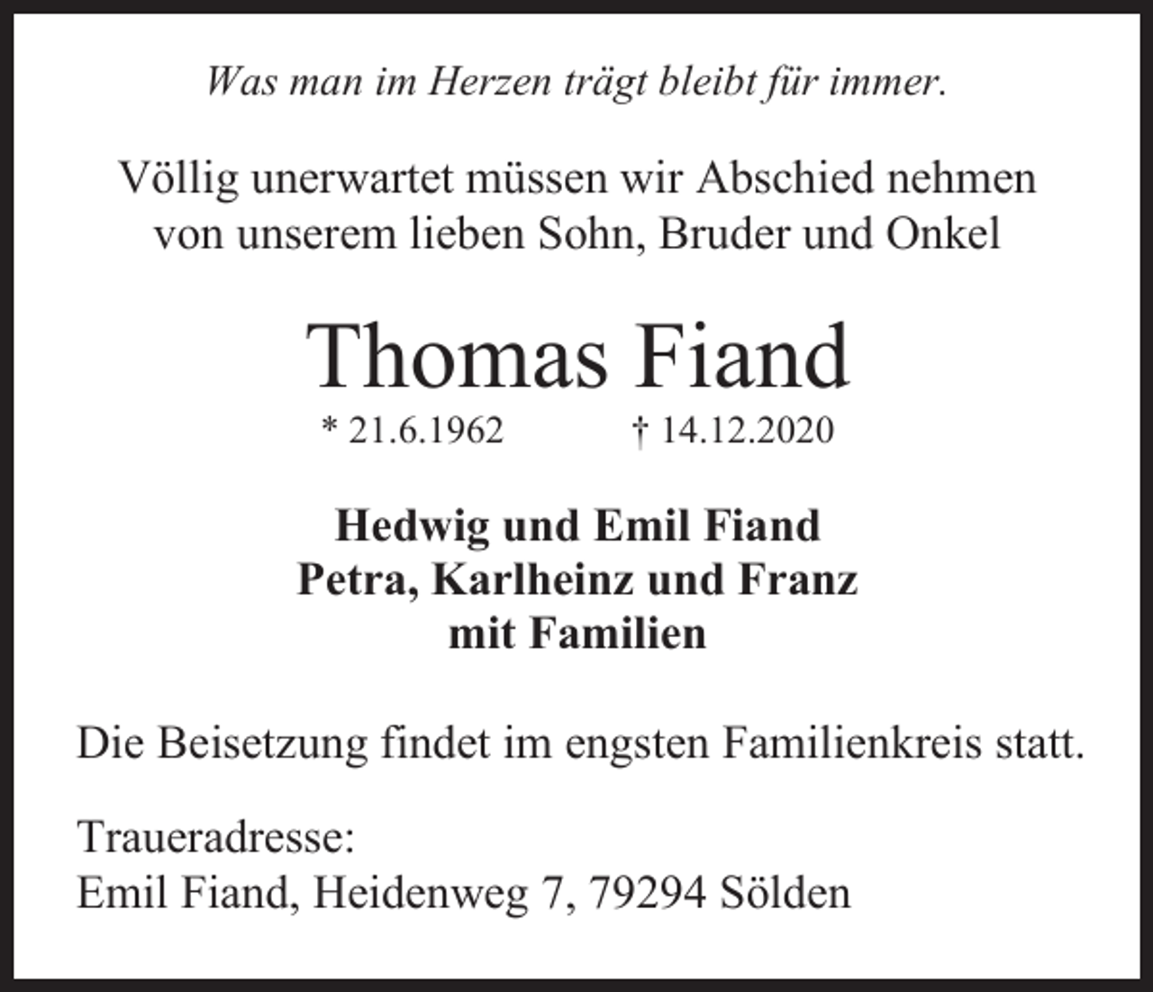 <p>Was man im Herzen trägt bleibt für immer.</p><p>Völlig unerwartet müssen wir Abschied nehmen<br />von unserem lieben Sohn, Bruder und Onkel</p><p>Thomas Fiand<br />* 21.6.1962</p><p>† 14.12.2020</p><p>Hedwig und Emil Fiand<br />Petra, Karlheinz und Franz<br />mit Familien<br />Die Beisetzung findet im engsten Familienkreis statt.<br />Traueradresse:<br />Emil Fiand, Heidenweg 7, 79294 Sölden</p>