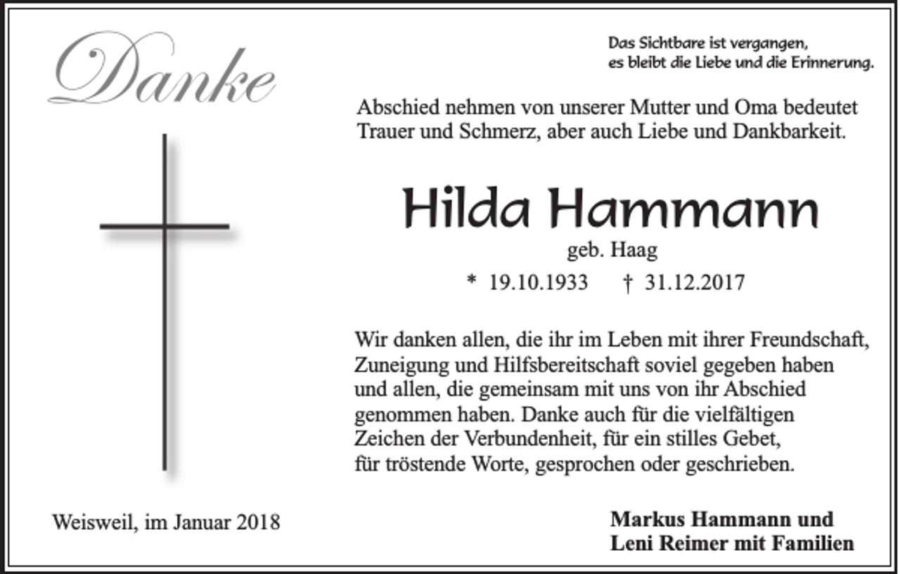 <p>Danke<br />Danke</p><p>DDas<br />a s SiSichtbare<br />c ht b a r e iist<br />st vvergangen,<br />e r g a n g e n,<br />e s bleibt<br />bl ei bt die<br />di e LiLiebe<br />e b e und<br />u n d die<br />di e Erinnerung.<br />E ri n n e r u n g.<br />es</p><p>AAbschied<br />b sc h ie d nnehmen<br />e h m e n vvon<br />o n uunserer<br />n se re r Mutter<br />Mu tte r und<br />un d Oma<br />O m a bedeutet<br />b e d e u te t<br />T ra u e r und<br />un d Schmerz,<br />S c h m e rz , aber<br />ab e r auch<br />au c h Liebe<br />L ie b e und<br />u n d Dankbarkeit.<br />D a n k b a rk e it.<br />Trauer</p><p>Hilda<br />Hil<br />d a HHammann<br />a m mann<br />g e b. Haag<br />geb.<br />Haa g<br />** 119.10.1933<br />9. 1 0. 1 9<br />†† 331.12.2017<br />1. 1 2. 2 0 1 7</p><p>WWir<br />ir danken<br />da n k e n aallen,<br />lle n , die<br />die iihr<br />h r im<br />im LLeben<br />e b e n mit<br />m it ihrer<br />ih re r Freundschaft,<br />Fre u n d sc h a ft,<br />ZZuneigung<br />u n e ig u n g uund<br />n d Hilfsbereitschaft<br />H ilfsb e re itsc h a ft soviel<br />so v ie l gegeben<br />ge g e b e n hhaben<br />ab en<br />uund<br />n d aallen,<br />lle n , die<br />die gemeinsam<br />g e m e in sa m mmit<br />it uns<br />un s von<br />vo n iihr<br />h r AAbschied<br />b sc h ie d<br />g e n o m m e n hhaben.<br />a b e n . Danke<br />Da n k e aauch<br />u c h ffür<br />ü r die<br />die vielfältigen<br />v ie lfä ltig e n<br />genommen<br />Zeichen<br />Z e ic h e n dder<br />e r Verbundenheit,<br />V e rb u n d e n h e it, für<br />fü r ein<br />ein sstilles<br />tille s Gebet,<br />Ge b e t,<br />für<br />tröstende<br />fü r trö<br />ste n d e Worte,<br />W o rte , gesprochen<br />ge sp ro c h e n ooder<br />d e r geschrieben.<br />ge sc h rie b e n .</p><p>Weisweil,<br />W e isw e il, im<br />im J Januar<br />a n u a r 2018<br />20 1 8</p><p>MMarkus<br />a r k u s Hammann<br />Ha m m a n n uund<br />nd<br />LLeni<br />e n i Reimer<br />Re im e r mit<br />mit Familien<br />Fa m ilie n</p>