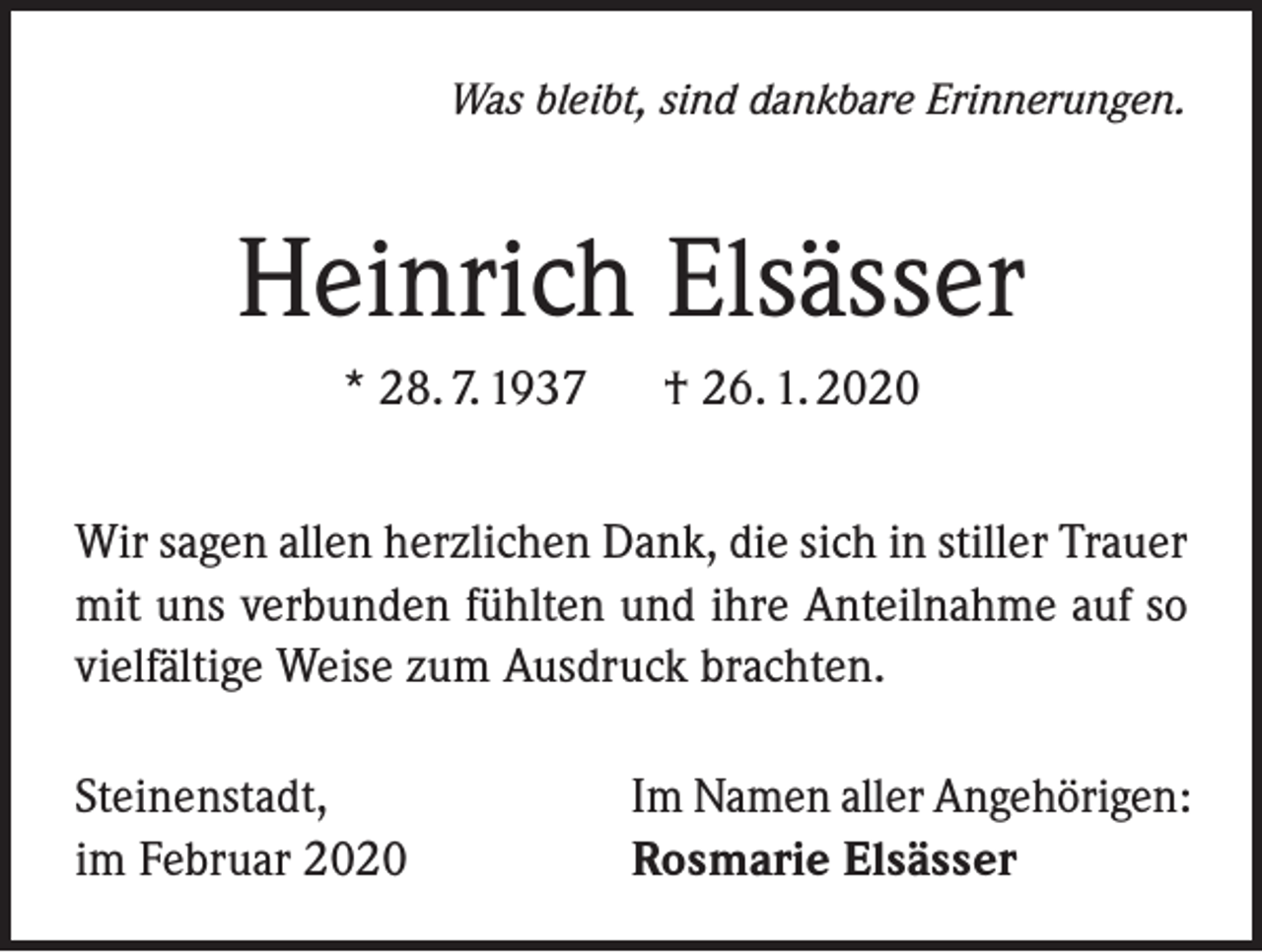 <p>Was bleibt, sind dankbare Erinnerungen.</p><p>Heinrich Elsässer<br />* 28. 7. 1937 † 26. 1. 2020<br />Wir sagen allen herzlichen Dank, die sich in stiller Trauer<br />mit uns verbunden fühlten und ihre Anteilnahme auf so<br />vielfältige Weise zum Ausdruck brachten.<br />Steinenstadt,<br />im Februar 2020</p><p>Im Namen aller Angehörigen:<br />Rosmarie Elsässer</p>