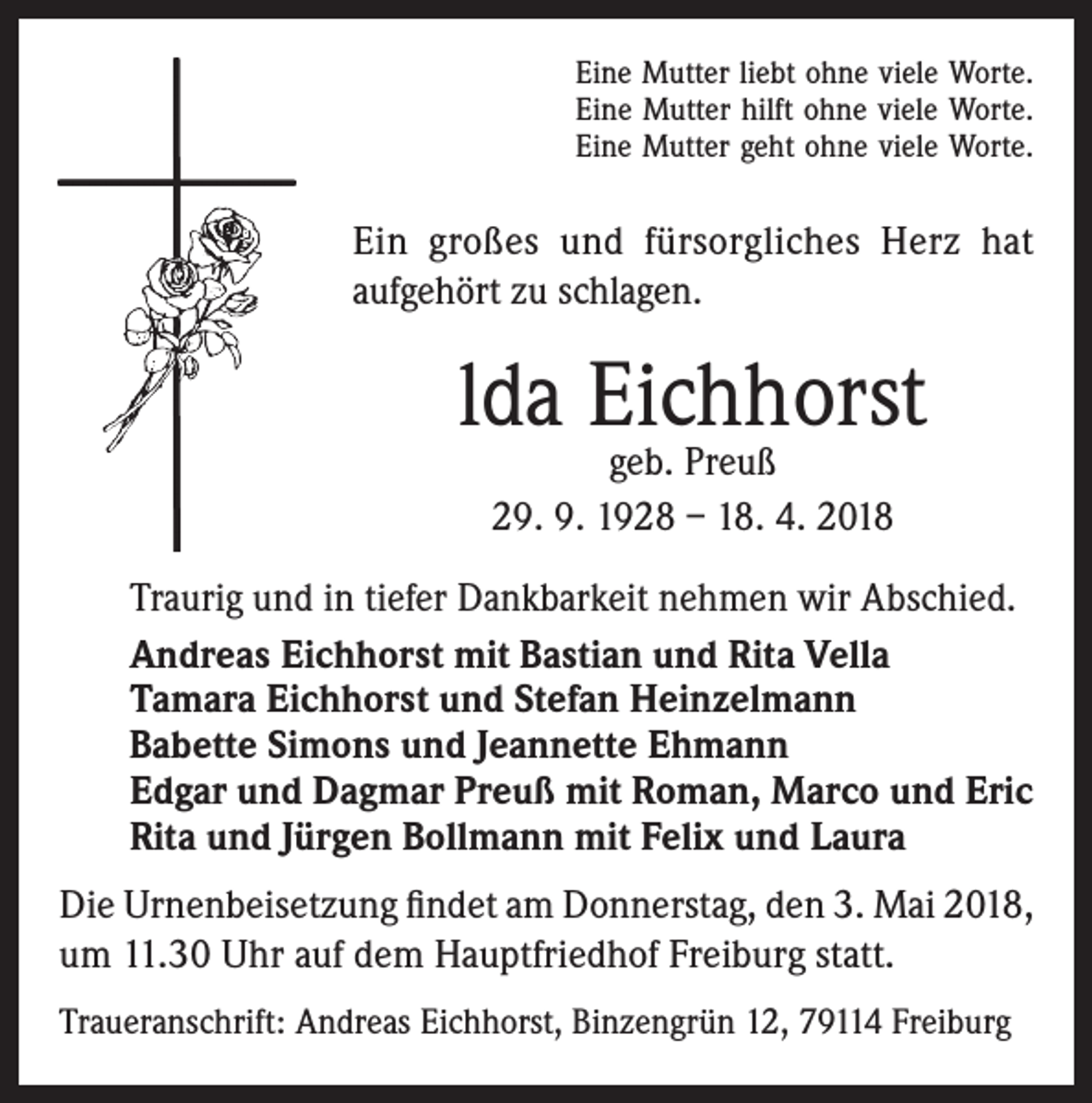 <p>Eine Mutter liebt ohne viele Worte.<br />Eine Mutter hilft ohne viele Worte.<br />Eine Mutter geht ohne viele Worte.</p><p>Ein großes und fürsorgliches Herz hat<br />aufgehört zu schlagen.</p><p>lda Eichhorst<br />geb. Preuß<br />29. 9. 1928 – 18. 4. 2018</p><p>Traurig und in tiefer Dankbarkeit nehmen wir Abschied.<br />Andreas Eichhorst mit Bastian und Rita Vella<br />Tamara Eichhorst und Stefan Heinzelmann<br />Babette Simons und Jeannette Ehmann<br />Edgar und Dagmar Preuß mit Roman, Marco und Eric<br />Rita und Jürgen Bollmann mit Felix und Laura<br />Die Urnenbeisetzung findet am Donnerstag, den 3. Mai 2018,<br />um 11.30 Uhr auf dem Hauptfriedhof Freiburg statt.<br />Traueranschrift: Andreas Eichhorst, Binzengrün 12, 79114 Freiburg</p>