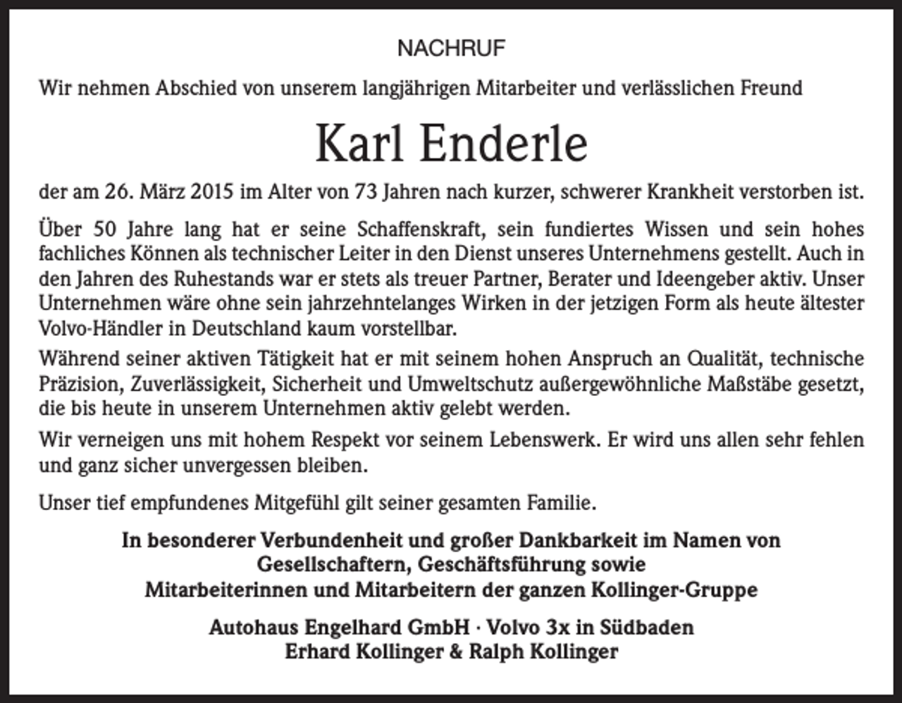 <p>NACHRUF<br />Wir nehmen Abschied von unserem langjährigen Mitarbeiter und verlässlichen Freund</p><p>Karl Enderle<br />der am 26. März 2015 im Alter von 73 Jahren nach kurzer, schwerer Krankheit verstorben ist.<br />Über 50 Jahre lang hat er seine Schaffenskraft, sein fundiertes Wissen und sein hohes<br />fachliches Können als technischer Leiter in den Dienst unseres Unternehmens gestellt. Auch in<br />den Jahren des Ruhestands war er stets als treuer Partner, Berater und Ideengeber aktiv. Unser<br />Unternehmen wäre ohne sein jahrzehntelanges Wirken in der jetzigen Form als heute ältester<br />Volvo-Händler in Deutschland kaum vorstellbar.<br />Während seiner aktiven Tätigkeit hat er mit seinem hohen Anspruch an Qualität, technische<br />Präzision, Zuverlässigkeit, Sicherheit und Umweltschutz außergewöhnliche Maßstäbe gesetzt,<br />die bis heute in unserem Unternehmen aktiv gelebt werden.<br />Wir verneigen uns mit hohem Respekt vor seinem Lebenswerk. Er wird uns allen sehr fehlen<br />und ganz sicher unvergessen bleiben.<br />Unser tief empfundenes Mitgefühl gilt seiner gesamten Familie.<br />In besonderer Verbundenheit und großer Dankbarkeit im Namen von<br />Gesellschaftern, Geschäftsführung sowie<br />Mitarbeiterinnen und Mitarbeitern der ganzen Kollinger-Gruppe<br />Autohaus Engelhard GmbH · Volvo 3x in Südbaden<br />Erhard Kollinger &amp; Ralph Kollinger</p>